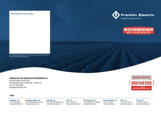 As informações poderão sofrer alterações sem prévio aviso, de acordo com a evolução tecnológica.
Imagens de caráter ilustrativo. Novembro/2022
Filiais:
Ananindeua - PA
Fone: 91 3182-0100
vendasbelem@fele.com
Aparecida de Goiânia - GO
Fone: 0800 648 0100 (opção 3)
vendasgoiania@fele.com
Contagem - MG
Fone: 0800 648 0100 (opção 4)
vendascontagem@fele.com
Cotia - SP
Fone: 11 4130-1799
vendassaopaulo@fele.com
Recife - PE
Fone: 81 3447-5350
vendasrecife@fele.com
Feira de Santana - BA
Fone: 0800 648 0100 (opção 2)
vendasbahia@fele.com
Teresina - PI
Fone: 86 2107-5200
vendasteresina@fele.com
Monte Azul Paulista - SP
Fone: 17 3361-9101
vendasleao@fele.com
FRANKLIN ELECTRIC INDÚSTRIA DE MOTOBOMBAS S.A.
Rua Hans Dieter Schmidt, 1501
Zona Industrial Norte - 89219-504 - Joinville, SC.
Fone: 47 3204-5000
vendasjoinville@fele.com
 