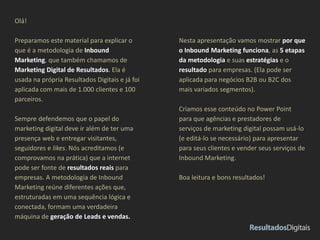 Olá!
Preparamos este material para explicar o
que é a metodologia de Inbound
Marketing, que também chamamos de
Marketing Digital de Resultados. Ela é
usada na própria Resultados Digitais e já foi
aplicada com mais de 1.000 clientes e 100
parceiros.
Sempre defendemos que o papel do
marketing digital deve ir além de ter uma
presença web e entregar visitantes,
seguidores e likes. Nós acreditamos (e
comprovamos na prática) que a internet
pode ser fonte de resultados reais para
empresas. A metodologia de Inbound
Marketing reúne diferentes ações que,
estruturadas em uma sequência lógica e
conectada, formam uma verdadeira
máquina de geração de Leads e vendas.
Nesta apresentação vamos mostrar por que
o Inbound Marketing funciona, as 5 etapas
da metodologia e suas estratégias e o
resultado para empresas. (Ela pode ser
aplicada para negócios B2B ou B2C dos
mais variados segmentos).
Criamos esse conteúdo no Power Point
para que agências e prestadores de
serviços de marketing digital possam usá-lo
(e editá-lo se necessário) para apresentar
para seus clientes e vender seus serviços de
Inbound Marketing.
Boa leitura e bons resultados!
 