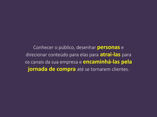 Conhecer o público, desenhar personas e
direcionar conteúdo para elas para atrai-las para
os canais da sua empresa e encaminhá-las pela
jornada de compra até se tornarem clientes.
 
