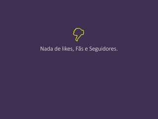 Nada de likes, Fãs e Seguidores.

 
