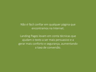 Não é fácil confiar em qualquer página que
encontramos na Internet.
Landing Pages levam em conta técnicas que
ajudam o texto a ser mais persuasivo e a
gerar mais conforto e segurança, aumentando
a taxa de conversão.
 
