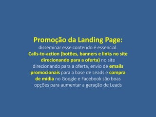 Promoção da Landing Page:
disseminar esse conteúdo é essencial.
Calls-to-action (botões, banners e links no site
direcionando para a oferta) no site
direcionando para a oferta, envio de emails
promocionais para a base de Leads e compra
de mídia no Google e Facebook são boas
opções para aumentar a geração de Leads
 