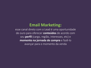 Email Marketing:
esse canal direto com o Lead é uma oportunidade
de ouro para oferecer conteúdos de acordo com
seu perfil (cargo, região, interesses, etc) e
momento na jornada de compra e fazê-lo
avançar para o momento da venda
 