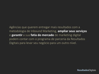 Agências que querem entregar mais resultados com a
metodologia de Inbound Marketing, ampliar seus serviços
e garantir a sua fatia do mercado de marketing digital
podem contar com o programa de parceria da Resultados
Digitais para levar seu negócio para um outro nível.
 