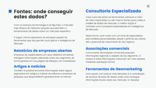 Com os avanços da tecnologia e do Big Data, o mercado
hoje oferece as melhores soluções que permitem o
levantamento de dados sobre um mercado específico.
À seguir, vamos apresentar as principais opções de
ferramentas que vão permitir você aplicar a Inteligência de
Mercado
Fontes: onde conseguir
estes dados?
Associações comerciais
Consultoria Especializada
Ferramentas de Geomarketing
12
Comumente, associações comerciais possuem
informações regionais a respeito de seu segmento. O
acesso à estas informações costumam ser mais restritas,
mediante solicitação formal.
Uma opção, com preços mais elevados, é a contratação
de serviços de base de dados, onde você consegue
informações brutas sobre seu mercado. Ex: Neoway
Caso você não tenha as ferramentas, estrutura e mão-
de-obra capacitada, ou até mesmo tempo para coleta e
análise de dados de mercado, a melhor opção é
contratar uma Consultoria Especializada em Inteligência
de Mercado.
Desta forma, você conta com um time de especialistas
para análises personalizadas, desde o perfil do seu cliente
até o potencial de crescimento do seu negócio.
Relatórios de empresas abertas
Empresas de capital aberta, em seus relatórios trimestrais,
entregam informações relevantes sobre seu segmento, de
forma gratuita em sua página de Relação com Investidores.
Artigos e notícias
Também é possível encontrar informações sobre alguns
segmentos em artigos e notícias de editoras e empresas de
pesquisa, que desponibilizam gratuitamente na internet.
 