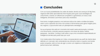 Com as novas possibilidades de coleta de dados, devido aos avanços do Big Data,
negócios B2B estão aproveitando informações para guiar suas estratégias de
crescimento, criando um diferencial competitivo e garantindo um futuro mais
inteligente, otimizado e promissor para seus resultados.
Para tanto, é exigido preparar uma estrutura eficaz de coleta e análise de dados,
assim como capacitar seu time e ter acesso à ferramentas para gerar insights para
seu negócio, o que envolve todo um planejamento estratégico.
Se sua empresa não está em momento de investir nesta estruturação, contratar
uma ferramenta, contratar pessoal, preparar uma base de dados, realizar
pesquisas... terceirize. Conheça mais sobre o que uma consultoria especializada em
Inteligência de Mercado pode fazer por você.
Com todas estas informações em mãos, compreendendo seu perfil de cliente ideal,
definido um mercado-alvo, entendendo seu tamanho total e o quanto você ainda
pode conquistar, está na hora de agir e contar com objetivos e indicadores de
performance bem definidos.
Conclusões
13
 