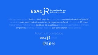A Esag Jr. nasceu em 1993, em Florianópolis, no ambiente universitário da ESAG/UDESC,
uma das mais renomadas faculdades de negócios do Brasil. Há mais de 28 anos
trabalhamos melhorando a gestão e os resultados de pequenas, médias e grandes
empresas, já tendo prestado mais de 500 consultorias nesse período.
.COM.BR
Para mais conteúdos:
 