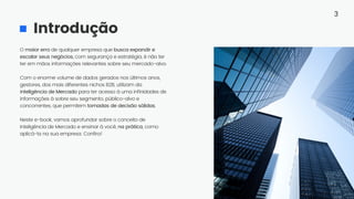 Introdução
O maior erro de qualquer empresa que busca expandir e
escalar seus negócios, com segurança e estratégia, é não ter
ter em mãos informações relevantes sobre seu mercado-alvo.
Com o enorme volume de dados gerados nos últimos anos,
gestores, dos mais diferentes nichos B2B, utilizam da
Inteligência de Mercado para ter acesso à uma infinidades de
informações à sobre seu segmento, público-alvo e
concorrentes, que permitem tomadas de decisão sólidas.
Neste e-book, vamos aprofundar sobre o conceito de
Inteligência de Mercado e ensinar à você, na prática, como
aplicá-la na sua empresa. Confira!
3
 