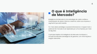 Inteligência de Mercado é uma estratégia de coleta, análise e
interpretação de dados, internos e externos, sobre sua empresa e
segmento que está inserida.
Por meio desta estratégia, é possível dimensionar e mapear todo o
potencial de mercado à ser explorado por uma empresa, por meio
do Big Data.
O principal objetivo da Inteligência de Mercado é embasar a
tomada de decisões estratégicas de gestores, com informações e
insights relevantes.
O que é Inteligência
de Mercado?
4
 