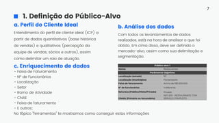 1. Definição do Público-Alvo
Com todos os levantamentos de dados
realizados, está na hora de analisar o que foi
obtido. Em cima disso, deve ser definido o
mercado-alvo, assim como sua delimitação e
segmentação.
Entendimento do perfil de cliente ideal (ICP) a
partir de dados quantitativos (base histórica
de vendas) e qualitativos (percepção da
equipe de vendas, sócios e outros), assim
como delimitar um raio de atuação.
a. Perfil do Cliente Ideal
- Faixa de Faturamento
- Nº de Funcionários
- Localização
- Setor
- Ramo de Atividade
- CNAE
- Faixa de faturamento
- E outros;
No t´
ópico "ferramentas" te mostramos como conseguir estas informações
c. Enriquecimento de dados
b. Análise dos dados
7
 