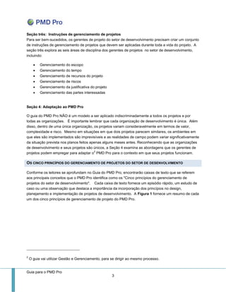 Guia para o PMD Pro 
3 
Seção três: Instruções de gerenciamento de projetos Para ser bem-sucedidos, os gerentes de projeto do setor de desenvolvimento precisam criar um conjunto de instruções de gerenciamento de projetos que devem ser aplicadas durante toda a vida do projeto. A seção três explora as seis áreas de disciplina dos gerentes de projetos no setor de desenvolvimento, incluindo: 
 Gerenciamento do escopo 
 Gerenciamento do tempo 
 Gerenciamento de recursos do projeto 
 Gerenciamento de riscos 
 Gerenciamento da justificativa do projeto 
 Gerenciamento das partes interessadas 
Seção 4: Adaptação ao PMD Pro 
O guia do PMD Pro NÃO é um modelo a ser aplicado indiscriminadamente a todos os projetos e por todas as organizações. É importante lembrar que cada organização de desenvolvimento é única. Além disso, dentro de uma única organização, os projetos variam consideravelmente em termos de valor, complexidade e risco. Mesmo em situações em que dois projetos parecem similares, os ambientes em que eles são implementados são imprevisíveis e as realidades de campo podem variar significativamente da situação prevista nos planos feitos apenas alguns meses antes. Reconhecendo que as organizações de desenvolvimento e seus projetos são únicos, a Seção 4 examina as abordagens que os gerentes de projetos podem empregar para adaptar o2 PMD Pro para o contexto em que seus projetos funcionam. OS CINCO PRINCÍPIOS DO GERENCIAMENTO DE PROJETOS DO SETOR DE DESENVOLVIMENTO 
Conforme os leitores se aprofundam no Guia do PMD Pro, encontrarão caixas de texto que se referem aos principais conceitos que o PMD Pro identifica como os "Cinco princípios do gerenciamento de projetos do setor de desenvolvimento". Cada caixa de texto fornece um episódio rápido, um estudo de caso ou uma observação que destaca a importância da incorporação dos princípios no design, planejamento e implementação de projetos de desenvolvimento. A Figura 1 fornece um resumo de cada um dos cinco princípios de gerenciamento de projeto do PMD Pro. 
2 O guia vai utilizar Gestão e Gerenciamento, para se dirigir ao mesmo processo.  