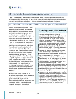 Guia para o PMD Pro 
95 
3.3 DISCIPLINA 3: GERENCIAMENTO DE RECURSOS DO PROJETO 
Como o nome sugere, o gerenciamento de recursos do projeto é a organização e a distribuição dos recursos disponíveis de um projeto. Os recursos do projeto normalmente incluem finanças, suprimento e inventário, tempo humano, habilidades e insumos, equipamentos e tecnologia da informação. 
3.3.1 POR QUE O GERENCIAMENTO EFICAZ DE RECURSOS É IMPORTANTE? 
Um dos trabalhos mais importantes e mais desafiadores de um gerente de projetos é organizar efetiva e eficientemente todos os recursos envolvidos em um projeto. Não é preciso dizer que a complexidade dessa tarefa depende enormemente do escopo e da natureza do projeto em questão. Mas, em todos os casos, é UM FATOR CRÍTICO POR TRÁS DO SUCESSO OU DO FRACASSO. 
A qualquer momento, o gerente de projetos deve saber como equilibrar efetivamente vários recursos do projeto. O gerente deve saber como criar e se manter dentro de um orçamento de modo que os fundos sejam alocados onde são necessários e como organizar com eficácia os trabalhadores e a equipe do projeto de modo que as pessoas certas sejam designadas para as tarefas corretas. Além disso, é necessário ter uma implementação e um fluxo eficazes de serviços, suprimentos e inventário de modo que o projeto tenha acesso ao que precisa, quando e onde precisar e com o preço mais adequado. 
A comunicação efetiva e fluida com os serviços de suporte é vital para o sucesso do projeto. Diz-se frequentemente que o “gerenciamento de projetos é muito importante para ser deixado unicamente com a equipe do projeto”. Os integrantes da equipe de suporte têm habilidades e Colaboração com a equipe de suporte O gerenciamento do projeto é integrado! 
Um dos desafios mais importantes do gerenciamento de recursos do projeto é garantir que o gerente de projetos, juntamente com a equipe de suporte do projeto (isto é, finanças, recursos humanos, tecnologia da informação e cadeia de suprimentos) e seus gerentes estejam intimamente alinhados e integrados. A criação desse relacionamento deve começar durante a fase de identificação e design. Conforme o design inicial do projeto é formulado, a equipe de suporte adequada deve ser envolvida na definição de parâmetros orçamentários de alto nível na identificação de habilidades e na especificação de necessidades de suprimentos. 
Conforme o projeto entra na fase de planejamento, a equipe de suporte pode ser especialmente útil ao assegurar que os formatos dos orçamentos estejam corretos, que as estimativas sejam precisas, que a lista de itens do orçamento seja abrangente e que o orçamento seja detalhado. Eles garantirão que os planos da cadeia de suprimentos sejam precisos e que o recrutamento e o planejamento do desenvolvimento de habilidades seja incorporado nos planos do projeto. 
Posteriormente, conforme o projeto entra na fase de monitoramento, avaliação e controle, a equipe de suporte será crítica para garantir que os relatórios financeiros do projeto sejam precisos, oportunos e úteis. Apenas com essas informações a equipe de projeto será capaz de obter uma compreensão total de onde o projeto se encontra em relação ao seu progresso.  