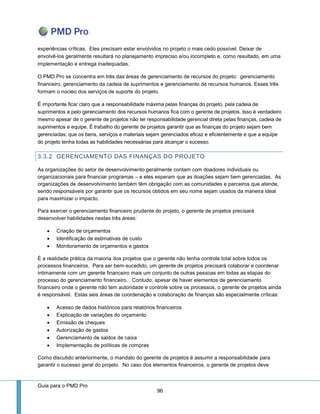 Guia para o PMD Pro 
96 
experiências críticas. Eles precisam estar envolvidos no projeto o mais cedo possível. Deixar de envolvê-los geralmente resultará no planejamento impreciso e/ou incompleto e, como resultado, em uma implementação e entrega inadequadas. 
O PMD Pro se concentra em três das áreas de gerenciamento de recursos do projeto: gerenciamento financeiro, gerenciamento da cadeia de suprimentos e gerenciamento de recursos humanos. Esses três formam o núcleo dos serviços de suporte do projeto. 
É importante ficar claro que a responsabilidade máxima pelas finanças do projeto, pela cadeia de suprimentos e pelo gerenciamento dos recursos humanos fica com o gerente de projetos. Isso é verdadeiro mesmo apesar de o gerente de projetos não ter responsabilidade gerencial direta pelas finanças, cadeia de suprimentos e equipe. É trabalho do gerente de projetos garantir que as finanças do projeto sejam bem gerenciadas; que os bens, serviços e materiais sejam gerenciados eficaz e eficientemente e que a equipe do projeto tenha todas as habilidades necessárias para alcançar o sucesso. 
3.3.2 GERENCIAMENTO DAS FINANÇAS DO PROJETO 
As organizações do setor de desenvolvimento geralmente contam com doadores individuais ou organizacionais para financiar programas – e eles esperam que as doações sejam bem gerenciadas. As organizações de desenvolvimento também têm obrigação com as comunidades e parceiros que atende, sendo responsáveis por garantir que os recursos obtidos em seu nome sejam usados da maneira ideal para maximizar o impacto. 
Para exercer o gerenciamento financeiro prudente do projeto, o gerente de projetos precisará desenvolver habilidades nestas três áreas: 
 Criação de orçamentos 
 Identificação de estimativas de custo 
 Monitoramento de orçamentos e gastos 
É a realidade prática da maioria dos projetos que o gerente não tenha controle total sobre todos os processos financeiros. Para ser bem-sucedido, um gerente de projetos precisará colaborar e coordenar intimamente com um gerente financeiro mais um conjunto de outras pessoas em todas as etapas do processo do gerenciamento financeiro. Contudo, apesar de haver elementos de gerenciamento financeiro onde o gerente não tem autoridade e controle sobre os processos, o gerente de projetos ainda é responsável. Estas seis áreas de coordenação e colaboração de finanças são especialmente críticas: 
 Acesso de dados históricos para relatórios financeiros 
 Explicação de variações do orçamento 
 Emissão de cheques 
 Autorização de gastos 
 Gerenciamento de saldos de caixa 
 Implementação de políticas de compras 
Como discutido anteriormente, o mandato do gerente de projetos é assumir a responsabilidade para garantir o sucesso geral do projeto. No caso dos elementos financeiros, o gerente de projetos deve  