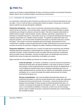 Guia para o PMD Pro 
97 
garantir que as funções e responsabilidades de todos os indivíduos envolvidos nos processos financeiros estejam claras E que os indivíduos estejam cumprindo seus compromissos. 
3.3.3 CRIAÇÃO DE ORÇAMENTOS 
Um orçamento é a descrição do plano financeiro do projeto que inclui uma lista das estimativas de custo do projeto. Como é o caso de todos os componentes do plano do projeto, a chave para um orçamento preciso é garantir que ele seja abrangente e detalhado. 
Orçamentos abrangentes – todos os itens do orçamento necessários para entregar os produtos e serviços devem ser incluídos. Como primeira etapa, a equipe do projeto precisa identificar os gastos necessários para entregar os produtos e serviços do projeto. Eles são as despesas relacionadas ao trabalho direto do projeto; incluindo salários, veículos, materiais, suprimentos, equipamentos, etc. Entretanto, é importante não parar aí, mas lembrar-se de que um orçamento abrangente deve prever as despesas relacionadas com o trabalho indireto do projeto. Um gerente de projetos deve fazer uma pergunta importante: “que recursos serão necessários para apoiar os processos vitais para o sucesso do projeto?” Eles incluem os recursos necessários para comunicações, gerenciamento de risco, monitoramento, avaliação, serviços de gerenciamento do projeto, gerenciamento de recursos humanos, processos de serviços de suprimento, integração do projeto e despesas indiretas gerais do projeto. 
Orçamentos detalhados – exatamente como o escopo do projeto deve se aprofundar para identificar atividades específicas necessárias à implementação bem-sucedida de um projeto, assim deve ser o orçamento do projeto. Embora orçamentos de alto nível sejam úteis para comunicar os parâmetros gerais do projeto a vários interessados, a equipe do projeto requer uma identificação mais precisa e específica dos custos do projeto para implementar as atividades com sucesso. 
Alguns exemplos do nível de detalhe que precisam ser incluídos no projeto são: 
Custos de operação: por exemplo, ao identificar o custo dos serviços de suprimento, o orçamento da equipe deve não apenas identificar o custo direto do serviço ou produto como também o custo do gerenciamento do processo dos serviços de abastecimento. O nível de detalhe do orçamento deve incluir as despesas necessárias para iniciar um projeto (estabelecimento de controles internos, sistemas de contabilidade, processos de contratação, etc.) e o custo do transição dos projetos (encerramento de contratos, encerramento da equipe, etc.). 
Serviços compartilhados: outro nível de detalhes frequentemente ausente nos orçamentos de projetos é o custo dos serviços alocados para o projeto pela organização de desenvolvimento propriamente dita. Por exemplo, o orçamento precisa incluir as despesas da porcentagem do tempo alocado ao projeto pelo gerente financeiro, um motorista, uma equipe de tecnologia da informação ou outros? Se o projeto deixar de incluir o nível suficiente de detalhes no orçamento, correrá o risco de não conseguir acessar a gama completa de serviços e supervisão necessárias para a implementação bem-sucedida do projeto.  