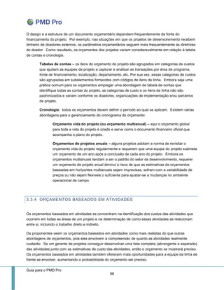 Guia para o PMD Pro 
98 
O design e a estrutura de um documento orçamentário dependem frequentemente da fonte do financiamento do projeto. Por exemplo, nas situações em que os projetos de desenvolvimento recebem dinheiro de doadores externos, os parâmetros orçamentários seguem mais frequentemente as diretrizes do doador. Como resultado, os orçamentos dos projetos variam consideravelmente em relação à tabela de contas e cronologia. 
Tabelas de contas – os itens do orçamento do projeto são agrupados em categorias de custos que ajudam as equipes de projeto a capturar e analisar as transações por área de programa, fonte de financiamento, localização, departamento, etc. Por sua vez, essas categorias de custos são agrupadas em subelementos fornecidos com códigos de itens de linha. Embora seja uma prática comum para os orçamentos empregar uma abordagem de tabela de contas que identifique todas as contas do projeto, as categorias de custo e os itens de linha não são padronizados e variam conforme os doadores, organizações de implementação e/ou parceiros de projeto. 
Cronologia: todos os orçamentos devem definir o período ao qual se aplicam. Existem várias abordagens para o gerenciamento do cronograma do orçamento: 
Orçamento vida do projeto (ou orçamento multianual) – aqui o orçamento global para toda a vida do projeto é criado e serve como o documento financeiro oficial que acompanha o plano do projeto. 
Orçamentos de projetos anuais – alguns projetos adotam a norma de revisitar o orçamento vida do projeto regularmente e requerem que uma equipe do projeto submeta um orçamento de um ano após a conclusão de cada ano do projeto. Embora os orçamentos multianuais tendam a ser o padrão do setor de desenvolvimento, requerer um orçamento de projeto anual diminui o risco de que as estimativas de orçamentos baseadas em horizontes multianuais sejam imprecisas, sofram com a variabilidade de preços ou não sejam flexíveis o suficiente para ajustar-se a mudanças no ambiente operacional de campo. 
3.3.4 ORÇAMENTOS BASEADOS EM ATIVIDADES 
Os orçamentos baseados em atividades se concentram na identificação dos custos das atividades que ocorrem em todas as áreas de um projeto e na determinação de como essas atividades se relacionam entre si, incluindo o trabalho direto e indireto. 
Os proponentes veem os orçamentos baseados em atividades como mais realistas do que outras abordagens de orçamentos, pois eles envolvem a compreensão de quanto as atividades realmente custarão. Se um gerente de projetos conseguir desenvolver uma lista completa (abrangente e separada) das atividades junto com as estimativas de custo das atividades, então o orçamento se mostrará preciso. Os orçamentos baseados em atividades também oferecem mais oportunidades para a equipe da linha de frente se envolver, aumentando a probabilidade do orçamento ser preciso.  