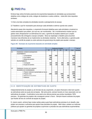 Guia para o PMD Pro 
99 
Embora haja vários formatos possíveis de orçamentos baseados em atividades que acrescentam detalhes como códigos de conta, códigos de doadores e custos unitários – todos têm dois requisitos similares: 
1) Criar uma lista completa de atividades durante o planejamento do escopo. 
2) Trabalhar o que for necessário para alcançar cada atividade e estimar quando ela custará. 
Atendendo esses dois requisitos, o orçamento fornecerá detalhes para cada atividade e mostrará os custos associados que podem, por sua vez, ser monitorados. Se o monitoramento mostrar que os gastos reais ultrapassaram as estimativas de custo, o gerente de projetos saberá que o projeto provavelmente não entregará o escopo completo. Deve-se replanejar o trabalho para encontrar maneiras mais eficientes de se implementar as atividades restantes. Como alternativa, o gerente pode solicitar um comitê de projeto ou outra estrutura de governança de projeto para ajustar o escopo. 
Figura 46: Exemplo de orçamento baseado em atividade simples 
3.3.5 IDENTIFICAÇÃO DE ESTIMATIVAS DE CUSTO 
Independentemente do projeto ou do formato de seu orçamento, um plano financeiro é tão bom quanto as estimativas sobre as quais ele se baseia. Até certo ponto, sempre haverá um risco associado com as estimativas do projeto. A estimativa nunca será uma ciência precisa que produz resultados 100% precisos. Os gerentes de projetos não conseguem prever o futuro. Sempre haverá variáveis de projeto que ficarão de fora do controle da equipe do projeto. 
E, mesmo assim, embora haja muitas razões pelas quais fazer estimativas precisas é um desafio, elas podem ser precisas o suficiente para apoiar boas decisões do projeto. Além disso, existem as melhores práticas que ajudam os gerentes de projetos a aprimorar a precisão de suas estimativas orçamentárias:  