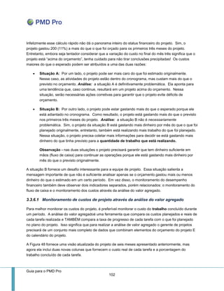 Guia para o PMD Pro 
102 
Infelizmente esse cálculo rápido não dá o panorama inteiro do status financeiro do projeto. Sim, o projeto gastou 200 (11%) a mais do que o que foi orçado para os primeiros três meses do projeto. Entretanto, embora seja tentador considerar que a variação do custo no final do mês três significa que o projeto está “acima do orçamento”, tenha cuidado para não tirar conclusões precipitadas! Os custos maiores do que o esperado podem ser atribuídos a uma das duas razões: 
 Situação A: Por um lado, o projeto pode ser mais caro do que foi estimado originalmente. Nesse caso, as atividades do projeto estão dentro do cronograma, mas custam mais do que o previsto no orçamento. Análise: a situação A é definitivamente problemática. Ela aponta para uma tendência que, caso continue, resultará em um projeto acima do orçamento. Nessa situação, serão necessárias ações corretivas para garantir que o projeto evite déficits de orçamento. 
 Situação B: Por outro lado, o projeto pode estar gastando mais do que o esperado porque ele está adiantado no cronograma. Como resultado, o projeto está gastando mais do que o previsto nos primeiros três meses do projeto. Análise: a situação B não é necessariamente problemática. Sim, o projeto da situação B está gastando mais dinheiro por mês do que o que foi planejado originalmente, entretanto, também está realizando mais trabalho do que foi planejado. Nessa situação, o projeto precisa coletar mais informações para decidir se está gastando mais dinheiro do que tinha previsto para a quantidade de trabalho que está realizando. 
Observação - nas duas situações o projeto precisará garantir que tem dinheiro suficiente em mãos (fluxo de caixa) para continuar as operações porque ele está gastando mais dinheiro por mês do que o previsto originalmente. 
A situação B fornece um desafio interessante para a equipe de projeto. Essa situação salienta a mensagem importante de que não é suficiente analisar apenas se o orçamento gastou mais ou menos dinheiro do que o estimado em um certo período. Em vez disso, o monitoramento do desempenho financeiro também deve observar dois indicadores separados, porém relacionados: o monitoramento do fluxo de caixa e o monitoramento dos custos através da análise do valor agregado. 
3.3.6.1 Monitoramento de custos de projeto através da análise do valor agregado 
Para melhor monitorar os custos do projeto, é preferível monitorar o custo do trabalho concluído durante um período. A análise do valor agregadoé uma ferramenta que compara os custos planejados e reais de cada tarefa realizada e TAMBÉM compara a taxa de progresso de cada tarefa com o que foi planejado no plano do projeto. Isso significa que para realizar a análise de valor agregado o gerente de projetos precisará de um conjunto mais completo de dados que combinam elementos do orçamento do projeto E do calendário do projeto. 
A Figura 48 fornece uma visão atualizada do projeto de seis meses apresentado anteriormente, mas agora ela inclui duas novas colunas que fornecem o custo real de cada tarefa e a porcentagem do trabalho concluído de cada tarefa.  
