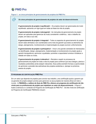 Guia para o PMD Pro 
4 
Figura 1: os cinco princípios de gerenciamento de projetos do PMD Pro Os cinco princípios do gerenciamento de projetos do setor de desenvolvimento 
O gerenciamento do projeto é equilibrado! – Os projetos devem ser gerenciados de modo equilibrado, aplicando um rigor igual em todas as fases da vida do projeto. 
O gerenciamento do projeto é abrangente! - As instruções de gerenciamento de projeto devem ser aplicadas para gerenciar de modo consistente e sistêmico, todo o trabalho do projeto, em toda a sua vida. 
O gerenciamento do projeto é integrado! - Todos os aspectos do gerenciamento do projeto devem estar alinhados e ser coordenados como meio de garantir que todos os elementos de design, planejamento, monitoramento e implementação do projeto ocorram uniformemente. 
O gerenciamento do projeto é participativo! – Incluir uma grande variedade de interessados na identificação, design, planejamento, implementação e monitoramento do projeto ajuda a garantir transparência, aprimorar a qualidade, aumentar a capacidade humana e fortalecer a adesão em todos os níveis. 
O gerenciamento do projeto é reiterativo! – Revisitar e repetir os processos de gerenciamento de projeto em toda a vida do projeto para confirmar que seus designs, planos e resultados pretendidos ainda estejam relevantes. Essa prática também fornece a oportunidade de aprimorar a precisão das estimativas dos projetos existentes e planejar os próximos passos do projeto. O PROGRAMA DE CERTIFICAÇÃO PMD PRO 
Em um setor que depende de projetos para concluir seu trabalho, uma certificação ajuda a garantir que os gerentes de projeto estejam prontos para gerenciar os seus projetos de maneira eficaz em todo o mundo. A PM4NGOs, a editora do Guia do PMD Pro, oferece um programa de certificação de três níveis para os profissionais de projeto que trabalham no setor de desenvolvimento. A figura 2 ilustra a estrutura e o conteúdo do Programa de Certificação do PMD Pro3. Os três níveis de certificação do Programa de Certificação PM4NGOs incluem: 
 