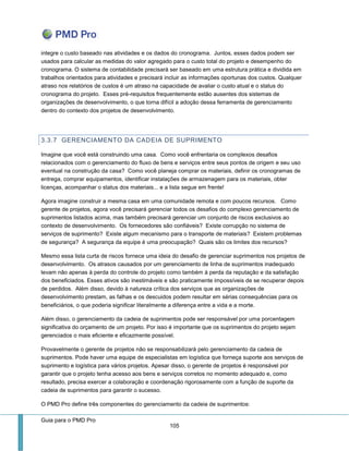 Guia para o PMD Pro 
105 
integre o custo baseado nas atividades e os dados do cronograma. Juntos, esses dados podem ser usados para calcular as medidas do valor agregado para o custo total do projeto e desempenho do cronograma. O sistema de contabilidade precisará ser baseado em uma estrutura prática e dividida em trabalhos orientados para atividades e precisará incluir as informações oportunas dos custos. Qualquer atraso nos relatórios de custos é um atraso na capacidade de avaliar o custo atual e o status do cronograma do projeto. Esses pré-requisitos frequentemente estão ausentes dos sistemas de organizações de desenvolvimento, o que torna difícil a adoção dessa ferramenta de gerenciamento dentro do contexto dos projetos de desenvolvimento. 
3.3.7 GERENCIAMENTO DA CADEIA DE SUPRIMENTO 
Imagine que você está construindo uma casa. Como você enfrentaria os complexos desafios relacionados com o gerenciamento do fluxo de bens e serviços entre seus pontos de origem e seu uso eventual na construção da casa? Como você planeja comprar os materiais, definir os cronogramas de entrega, comprar equipamentos, identificar instalações de armazenagem para os materiais, obter licenças, acompanhar o status dos materiais... e a lista segue em frente! 
Agora imagine construir a mesma casa em uma comunidade remota e com poucos recursos. Como gerente de projetos, agora você precisará gerenciar todos os desafios do complexo gerenciamento de suprimentos listados acima, mas também precisará gerenciar um conjunto de riscos exclusivos ao contexto de desenvolvimento. Os fornecedores são confiáveis? Existe corrupção no sistema de serviços de suprimento? Existe algum mecanismo para o transporte de materiais? Existem problemas de segurança? A segurança da equipe é uma preocupação? Quais são os limites dos recursos? 
Mesmo essa lista curta de riscos fornece uma ideia do desafio de gerenciar suprimentos nos projetos de desenvolvimento. Os atrasos causados por um gerenciamento de linha de suprimentos inadequado levam não apenas à perda do controle do projeto como também à perda da reputação e da satisfação dos beneficiados. Esses ativos são inestimáveis e são praticamente impossíveis de se recuperar depois de perdidos. Além disso, devido à natureza crítica dos serviços que as organizações de desenvolvimento prestam, as falhas e os descuidos podem resultar em sérias consequências para os beneficiários, o que poderia significar literalmente a diferença entre a vida e a morte. 
Além disso, o gerenciamento da cadeia de suprimentos pode ser responsável por uma porcentagem significativa do orçamento de um projeto. Por isso é importante que os suprimentos do projeto sejam gerenciados o mais eficiente e eficazmente possível. 
Provavelmente o gerente de projetos não se responsabilizará pelo gerenciamento da cadeia de suprimentos. Pode haver uma equipe de especialistas em logística que forneça suporte aos serviços de suprimento e logística para vários projetos. Apesar disso, o gerente de projetos é responsável por garantir que o projeto tenha acesso aos bens e serviços corretos no momento adequado e, como resultado, precisa exercer a colaboração e coordenação rigorosamente com a função de suporte da cadeia de suprimentos para garantir o sucesso. 
O PMD Pro define três componentes do gerenciamento da cadeia de suprimentos:  