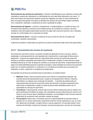 Guia para o PMD Pro 
106 
Gerenciamento dos serviços de suprimento - incluindo a identificação de que materiais e serviços são necessários, quando são necessários e a identificação de como eles serão adquiridos e por quem. O plano dos serviços de suprimentos também precisa ser integrado com todos os outros elementos do plano do projeto para garantir que todas as decisões dos serviços de suprimentos estejam alinhadas com o orçamento, calendário, e parâmetros de risco e qualidade do projeto. 
Gerenciamento de logística – incluindo o planejamento, a implementação e o controle do fluxo e do armazenamento eficiente e econômico das matérias-primas do inventário em processo, dos bens acabados e das informações relacionadas do ponto de origem até o ponto de consumo com o propósito de estar em conformidade com os requisitos do cliente. 
Gerenciamento de ativos – incluindo os sistemas em que os itens de valor de um projeto são monitorados, mantidos e descartados. 
O gerente de projetos é responsável por garantir que esses componentes estão sendo bem gerenciados. 
3.3.7.1 Gerenciamento dos serviços de suprimento 
Os serviços de suprimento incluem o processo completo de obtenção de bens e serviços, desde a preparação e o processamento de uma requisição até o recebimento e a aprovação da fatura para o pagamento. O gerente de projetos pode ser responsável pelos serviços de suprimento atuais dos serviços ou produtos necessários para desenvolver e implementar o projeto ou pode direcionar essas atividades através de um líder de equipe de contratos ou serviços de suprimento. Independentemente do papel e da responsabilidade precisos do gerente de projetos, essas atividades de serviços de suprimento podem ter um impacto significativo no orçamento e no cronograma do projeto para que possam ser integrados no plano, orçamento e cronograma do projeto geral. 
Os exemplos de serviços de suprimento típicos associados a um projeto incluem: 
 Materiais: Podem variar de produtos típicos como móveis e computadores pessoais, até produtos altamente especializados para o projeto como equipamentos médicos, máquinas perfuratrizes ou materiais para construção de estradas. O gerente de projetos pode ser responsável pelos serviços de suprimento atuais dos serviços ou produtos necessários para desenvolver e implementar o projeto ou pode direcionar essas atividades através de um especialista em serviços de suprimento. 
 Consultores: Frequentemente, embora haja recursos internos disponíveis para se realizar uma parte significativa do trabalho do projeto, são necessários recursos adicionais para concluí-lo em tempo ou para fornecer alguma habilidade necessária. Uma estratégia é obter recursos externos, geralmente de consultores, para aumentar a equipe do projeto. 
 Fornecedores: Nesse caso, o fornecedor assume a responsabilidade de executar todos os aspectos de um serviço selecionado, geralmente conforme normas específicas ou por um custo fixo. Nesse tipo de situação, o projeto compra o serviço específico. Os exemplos podem incluir serviços de demolição, serviços de transporte, serviços de segurança e serviços de construção.  