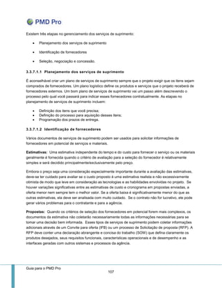 Guia para o PMD Pro 
107 
Existem três etapas no gerenciamento dos serviços de suprimento: 
 Planejamento dos serviços de suprimento 
 Identificação de fornecedores 
 Seleção, negociação e concessão. 
3.3.7.1.1 Planejamento dos serviços de suprimento 
É aconselhável criar um plano de serviços de suprimento sempre que o projeto exigir que os itens sejam comprados de fornecedores. Um plano logístico define os produtos e serviços que o projeto receberá de fornecedores externos. Um bom plano de serviços de suprimento vai um passo além descrevendo o processo pelo qual você passará para indicar esses fornecedores contratualmente. As etapas no planejamento de serviços de suprimento incluem: 
 Definição dos itens que você precisa; 
 Definição do processo para aquisição desses itens; 
 Programação dos prazos de entrega. 
3.3.7.1.2 Identificação de fornecedores 
Vários documentos de serviços de suprimento podem ser usados para solicitar informações de fornecedores em potencial de serviços e materiais. 
Estimativas: Uma estimativa independente do tempo e do custo para fornecer o serviço ou os materiais geralmente é fornecida quando o critério de avaliação para a seleção do fornecedor é relativamente simples e será decidido principalmente/exclusivamente pelo preço. 
Embora o preço seja uma consideração especialmente importante durante a avaliação das estimativas, deve-se ter cuidado para avaliar se o custo proposto é uma estimativa realista e não excessivamente otimista de modo que leve em consideração as tecnologias e as habilidades envolvidas no projeto. Se houver variações significativas entre as estimativas de custo e cronograma em propostas enviadas, a oferta menor nem sempre tem o melhor valor. Se a oferta baixa é significativamente menor do que as outras estimativas, ela deve ser analisada com muito cuidado. Se o contrato não for lucrativo, ele pode gerar vários problemas para o contratante e para a agência. 
Propostas: Quando os critérios de seleção dos fornecedores em potencial forem mais complexos, os documentos da estimativa não coletarão necessariamente todas as informações necessárias para se tomar uma decisão bem informada. Esses tipos de serviços de suprimento podem coletar informações adicionais através de um Convite para oferta (IFB) ou um processo de Solicitação de proposta (RFP). A RFP deve conter uma declaração abrangente e concisa do trabalho (SOW) que defina claramente os produtos desejados, seus requisitos funcionais, características operacionais e de desempenho e as interfaces geradas com outros sistemas e processos da agência. 
 