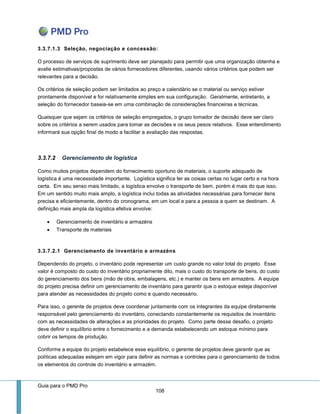 Guia para o PMD Pro 
108 
3.3.7.1.3 Seleção, negociação e concessão: 
O processo de serviços de suprimento deve ser planejado para permitir que uma organização obtenha e avalie estimativas/propostas de vários fornecedores diferentes, usando vários critérios que podem ser relevantes para a decisão. 
Os critérios de seleção podem ser limitados ao preço e calendário se o material ou serviço estiver prontamente disponível e for relativamente simples em sua configuração. Geralmente, entretanto, a seleção do fornecedor baseia-se em uma combinação de considerações financeiras e técnicas. 
Quaisquer que sejam os critérios de seleção empregados, o grupo tomador de decisão deve ser claro sobre os critérios a serem usados para tomar as decisões e os seus pesos relativos. Esse entendimento informará sua opção final de modo a facilitar a avaliação das respostas. 
3.3.7.2 Gerenciamento de logística 
Como muitos projetos dependem do fornecimento oportuno de materiais, o suporte adequado de logística é uma necessidade importante. Logística significa ter as coisas certas no lugar certo e na hora certa. Em seu senso mais limitado, a logística envolve o transporte de bem, porém é mais do que isso. Em um sentido muito mais amplo, a logística inclui todas as atividades necessárias para fornecer itens precisa e eficientemente, dentro do cronograma, em um local e para a pessoa a quem se destinam. A definição mais ampla da logística efetiva envolve: 
 Gerenciamento de inventário e armazéns 
 Transporte de materiais 
3.3.7.2.1 Gerenciamento de inventário e armazéns 
Dependendo do projeto, o inventário pode representar um custo grande no valor total do projeto. Esse valor é composto do custo do inventário propriamente dito, mais o custo do transporte de bens, do custo do gerenciamento dos bens (mão de obra, embalagens, etc.) e manter os bens em armazéns. A equipe do projeto precisa definir um gerenciamento de inventário para garantir que o estoque esteja disponível para atender as necessidades do projeto como e quando necessário. 
Para isso, o gerente de projetos deve coordenar juntamente com os integrantes da equipe diretamente responsável pelo gerenciamento do inventário, conectando constantemente os requisitos de inventário com as necessidades de alterações e as prioridades do projeto. Como parte desse desafio, o projeto deve definir o equilíbrio entre o fornecimento e a demanda estabelecendo um estoque mínimo para cobrir os tempos de produção. 
Conforme a equipe do projeto estabelece esse equilíbrio, o gerente de projetos deve garantir que as políticas adequadas estejam em vigor para definir as normas e controles para o gerenciamento de todos os elementos do controle do inventário e armazém.  