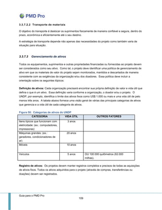 Guia para o PMD Pro 
109 
3.3.7.2.2 Transporte de materiais 
O objetivo do transporte é deslocar os suprimentos fisicamente de maneira confiável e segura, dentro do prazo, econômica e eficientemente até o seu destino. 
A estratégia de transporte depende não apenas das necessidades do projeto como também varia de situação para situação. 
3.3.7.3 Gerenciamento de ativos 
Todos os equipamentos, suprimentos e outras propriedades financiadas ou fornecidas ao projeto devem ser considerados como seu ativo. Como tal, o projeto deve identificar uma política de gerenciamento de ativo em que os materiais de valor do projeto sejam monitorados, mantidos e descartados de maneira consistente com as exigências da organização e/ou dos doadores. Essa política deve incluir a orientação sobre os seguintes tópicos: 
Definição de ativos: Cada organização precisará encontrar sua própria definição de valor e vida útil que defina o que é um ativo. Essa definição varia conforme a organização, o doador e/ou o projeto. O UNDP, por exemplo, identifica o limite dos ativos fixos como US$ 1.000 ou mais e uma vida útil de pelo menos três anos. A tabela abaixo fornece uma visão geral de várias das principais categorias de ativos que gerencia e a vida útil de cada categoria de ativos. 
Figura 50: Categorias de ativos do UNDP CATEGORIA VIDA ÚTIL OUTROS FATORES 
Itens típicos que funcionam com eletricidade: (ex.: computadores, impressoras) 
3 anos 
Máquinas grandes: (ex.: geradores, condicionadores de ar) 
20 anos 
Móveis 
10 anos 
Veículos 
5 anos 
OU 100.000 quilômetros (62.000 milhas). 
Registro de ativos: Os projetos devem manter registros completos e precisos de todas as aquisições de ativos fixos. Todos os ativos adquiridos para o projeto (através de compras, transferências ou doações) devem ser registrados.  