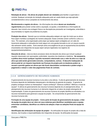 Guia para o PMD Pro 
110 
Rotulação de ativos – Os ativos do projeto devem ser rotulados para facilitar a supervisão e controle. Qualquer convenção de rotulação adequada pode ser usada desde que seja aplicada consistentemente e sirva o propósito do monitoramento dos ativos. 
Monitoramento e registro de ativos – As informações dos ativos devem ser atualizadas regularmente para prestar contas sobre a aquisição, os ajustes, a transferência e informações de descarte. Isso incluirá uma contagem física e as discrepâncias precisarão ser investigadas, entendidas e documentadas no registro de problemas do projeto. 
Proteção dos ativos: Garantir que os controles adequados estejam em vigor de modo que os ativos fixos sejam mantidos e protegidos de maneira adequada. Esses controles variam conforme o ativo e o risco. Por exemplo, uma organização pode exigir que laptops sejam protegidos por um cabo de travamento adequado e colocados de modo seguro em uma gaveta trancada ou em um arquivo quando não estiverem sendo usados. Outro exemplo seria uma exigência de que os equipamentos de escritório emprestados aos integrantes da equipe sejam sempre registrados nos registros de equipamentos/empréstimos. 
Descarte de ativos – deve-se dever processos claros de descarte dos ativos que incluam qualquer requisito relacionado com aprovações, publicidade, requisitos dos doadores e relatórios. Se necessário, a política deve incluir qualquer requisito necessário relacionado com o valor do ativo ou o tipo de ativo que está sendo gerenciado (veículos, computadores, outros). O descarte inadequado de ativos pode ter um impacto importante nas finanças do projeto pois os doadores podem se recusar a permitir gastos em ativos que não foram descartados corretamente e podem exigir o pagamento e reduzir o valor dos pagamentos finais do contrato. 
3.3.8 GERENCIAMENTO DE RECURSOS HUMANOS 
O gerenciamento de recursos humanos é uma arte e uma ciência. A arte do gerenciamento de recursos humanos depende de habilidades interpessoais e da liderança do gerente de projetos. O gerente de projetos consegue motivar os interessados? Inspira confiança? Gerencia conflitos? Melhora o moral da equipe? A ciência do gerenciamento dos recursos humanos depende de um planejamento eficaz. O planejamento dos recursos humanos é um elemento integral de um plano de projeto abrangente de implementação. O plano de gerenciamento de recursos humanos do projeto identifica as atividades e os recursos necessários para gerenciar a equipe do projeto. Os componentes do gerenciamento dos recursos humanos são: 
Formação de uma equipe de projeto – Como parte da função de gerenciamento da equipe, o líder da equipe de projeto deve ser claro em seus sistemas para identificar candidatos para a equipe, entrevistar candidatos, identificar os critérios de seleção e fazer as seleções finais da equipe de projeto. 
Identificação das atribuições da equipe do projeto – As atribuições da equipe do projeto são a lista de deveres, das funções e responsabilidades dos integrantes da equipe. As atribuições da equipe  
