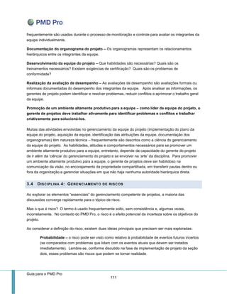 Guia para o PMD Pro 
111 
frequentemente são usadas durante o processo de monitoração e controle para avaliar os integrantes da equipe individualmente. 
Documentação do organograma do projeto – Os organogramas representam os relacionamentos hierárquicos entre os integrantes da equipe. 
Desenvolvimento da equipe do projeto – Que habilidades são necessárias? Quais são os treinamentos necessários? Existem exigências de certificação? Quais são os problemas de conformidade? 
Realização da avaliação de desempenho – As avaliações de desempenho são avaliações formais ou informais documentadas do desempenho dos integrantes da equipe. Após analisar as informações, os gerentes de projeto podem identificar e resolver problemas, reduzir conflitos e aprimorar o trabalho geral da equipe. 
Promoção de um ambiente altamente produtivo para a equipe – como líder da equipe do projeto, o gerente de projetos deve trabalhar ativamente para identificar problemas e conflitos e trabalhar criativamente para solucioná-los. Muitas das atividades envolvidas no gerenciamento da equipe do projeto (implementação do plano da equipe do projeto, aquisição da equipe, identificação das atribuições da equipe, documentação dos organogramas) têm natureza técnica – frequentemente são descritos como a ciência do gerenciamento da equipe do projeto. As habilidades, atitudes e comportamentos necessários para se promover um ambiente altamente produtivo para a equipe, entretanto, depende da capacidade do gerente do projeto de ir além da ‘ciência’ do gerenciamento do projeto e se envolver na ‘arte’ da disciplina. Para promover um ambiente altamente produtivo para a equipe, o gerente de projetos deve ser habilidoso na comunicação da visão, no encorajamento da propriedade compartilhada, em transferir pautas dentro ou fora da organização e gerenciar situações em que não haja nenhuma autoridade hierárquica direta. 3.4 DISCIPLINA 4: GERENCIAMENTO DE RISCOS 
Ao explorar os elementos “essenciais” do gerenciamento competente de projetos, a maioria das discussões converge rapidamente para o tópico de risco. 
Mas o que é risco? O termo é usado frequentemente solto, sem consistência e, algumas vezes, incorretamente. No contexto do PMD Pro, o risco é o efeito potencial da incerteza sobre os objetivos do projeto. 
Ao considerar a definição do risco, existem duas ideias principais que precisam ser mais exploradas: 
Probabilidade – o risco pode ser visto como relativo à probabilidade de eventos futuros incertos (se comparados com problemas que lidam com os eventos atuais que devem ser tratados imediatamente). Lembre-se, conforme discutido na fase de implementação de projeto da seção dois, esses problemas são riscos que podem se tornar realidade.  