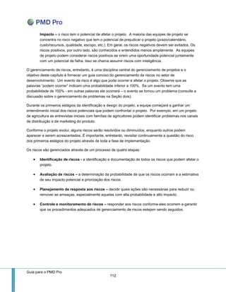 Guia para o PMD Pro 
112 
Impacto – o risco tem o potencial de afetar o projeto. A maioria das equipes de projeto se concentra no risco negativo que tem o potencial de prejudicar o projeto (prazo/calendário, custo/recursos, qualidade, escopo, etc.). Em geral, os riscos negativos devem ser evitados. Os riscos positivos, por outro lado, são conhecidos e entendidos menos amplamente. As equipes de projeto podem considerar riscos positivos se virem uma oportunidade potencial juntamente com um potencial de falha. Isso se chama assumir riscos com inteligência. 
O gerenciamento de riscos, entretanto, é uma disciplina central do gerenciamento de projetos e o objetivo deste capítulo é fornecer um guia conciso do gerenciamento de riscos no setor de desenvolvimento. Um evento de risco é algo que pode ocorrer e afetar o projeto. Observe que as palavras “podem ocorrer” indicam uma probabilidade inferior a 100%. Se um evento tem uma probabilidade de 100% - em outras palavras ele ocorrerá – o evento se tornou um problema (consulte a discussão sobre o gerenciamento de problemas na Seção dois). 
Durante os primeiros estágios da identificação e design do projeto, a equipe começará a ganhar um entendimento inicial dos riscos potenciais que podem confrontar o projeto. Por exemplo, em um projeto de agricultura as entrevistas iniciais com famílias de agricultores podem identificar problemas nos canais de distribuição e de marketing do produto. 
Conforme o projeto evolui, alguns riscos serão resolvidos ou diminuídos, enquanto outros podem aparecer e serem acrescentados. É importante, entretanto, revisitar continuamente a questão do risco dos primeiros estágios do projeto através de toda a fase de implementação. 
Os riscos são gerenciados através de um processo de quatro etapas: 
 Identificação de riscos - a identificação e documentação de todos os riscos que podem afetar o projeto. 
 Avaliação de riscos – a determinação da probabilidade de que os riscos ocorram e a estimativa de seu impacto potencial e priorização dos riscos. 
 Planejamento de resposta aos riscos – decidir quais ações são necessárias para reduzir ou remover as ameaças, especialmente aquelas com alta probabilidade e alto impacto. 
 Controle e monitoramento de riscos – responder aos riscos conforme eles ocorrem e garantir que os procedimentos adequados de gerenciamento de riscos estejam sendo seguidos. 
 