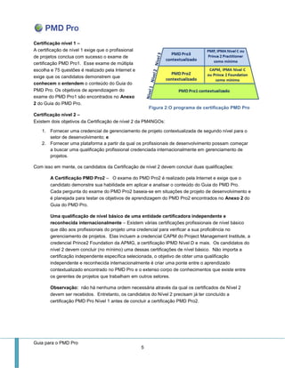 Guia para o PMD Pro 
5 
Certificação nível 1 – A certificação de nível 1 exige que o profissional de projetos conclua com sucesso o exame de certificação PMD Pro1. Esse exame de múltipla escolha e 75 questões é realizado pela Internet e exige que os candidatos demonstrem que conhecem e entendem o conteúdo do Guia do PMD Pro. Os objetivos de aprendizagem do exame do PMD Pro1 são encontrados no Anexo 2 do Guia do PMD Pro. 
Certificação nível 2 – Existem dois objetivos da Certificação de nível 2 da PM4NGOs: 
1. Fornecer uma credencial de gerenciamento de projeto contextualizada de segundo nível para o setor de desenvolvimento; e 
2. Fornecer uma plataforma a partir da qual os profissionais de desenvolvimento possam começar a buscar uma qualificação profissional credenciada internacionalmente em gerenciamento de projetos. 
Com isso em mente, os candidatos da Certificação de nível 2 devem concluir duas qualificações: 
A Certificação PMD Pro2 – O exame do PMD Pro2 é realizado pela Internet e exige que o candidato demonstre sua habilidade em aplicar e analisar o conteúdo do Guia do PMD Pro. Cada pergunta do exame do PMD Pro2 baseia-se em situações de projeto de desenvolvimento e é planejada para testar os objetivos de aprendizagem do PMD Pro2 encontrados no Anexo 2 do Guia do PMD Pro. 
Uma qualificação de nível básico de uma entidade certificadora independente e reconhecida internacionalmente – Existem várias certificações profissionais de nível básico que dão aos profissionais do projeto uma credencial para verificar a sua proficiência no gerenciamento de projetos. Elas incluem a credencial CAPM do Project Management Institute, a credencial Prince2 Foundation da APMG, a certificação IPMD Nível D e mais. Os candidatos do nível 2 devem concluir (no mínimo) uma dessas certificações de nível básico. Não importa a certificação independente específica selecionada, o objetivo de obter uma qualificação independente e reconhecida internacionalmente é criar uma ponte entre o aprendizado contextualizado encontrado no PMD Pro e o extenso corpo de conhecimentos que existe entre os gerentes de projetos que trabalham em outros setores. 
Observação: não há nenhuma ordem necessária através da qual os certificados de Nível 2 devem ser recebidos. Entretanto, os candidatos do Nível 2 precisam já ter concluído a certificação PMD Pro Nível 1 antes de concluir a certificação PMD Pro2. 
Figura 2:O programa de certificação PMD Pro  