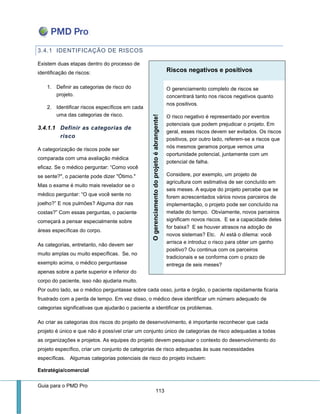 Guia para o PMD Pro 
113 
3.4.1 IDENTIFICAÇÃO DE RISCOS 
Existem duas etapas dentro do processo de identificação de riscos: 
1. Definir as categorias de risco do projeto. 
2. Identificar riscos específicos em cada uma das categorias de risco. 
3.4.1.1 Definir as categorias de risco 
A categorização de riscos pode ser comparada com uma avaliação médica eficaz. Se o médico perguntar: “Como você se sente?", o paciente pode dizer "Ótimo." Mas o exame é muito mais revelador se o médico perguntar: “O que você sente no joelho?” E nos pulmões? Alguma dor nas costas?” Com essas perguntas, o paciente começará a pensar especialmente sobre áreas específicas do corpo. 
As categorias, entretanto, não devem ser muito amplas ou muito específicas. Se, no exemplo acima, o médico perguntasse apenas sobre a parte superior e inferior do corpo do paciente, isso não ajudaria muito. Por outro lado, se o médico perguntasse sobre cada osso, junta e órgão, o paciente rapidamente ficaria frustrado com a perda de tempo. Em vez disso, o médico deve identificar um número adequado de categorias significativas que ajudarão o paciente a identificar os problemas. 
Ao criar as categorias dos riscos do projeto de desenvolvimento, é importante reconhecer que cada projeto é único e que não é possível criar um conjunto único de categorias de risco adequadas a todas as organizações e projetos. As equipes do projeto devem pesquisar o contexto do desenvolvimento do projeto específico, criar um conjunto de categorias de risco adequadas às suas necessidades específicas. Algumas categorias potenciais de risco do projeto incluem: 
Estratégia/comercial Riscos negativos e positivos O gerenciamento do projeto é abrangente! 
O gerenciamento completo de riscos se concentrará tanto nos riscos negativos quanto nos positivos. 
O risco negativo é representado por eventos potenciais que podem prejudicar o projeto. Em geral, esses riscos devem ser evitados. Os riscos positivos, por outro lado, referem-se a riscos que nós mesmos geramos porque vemos uma oportunidade potencial, juntamente com um potencial de falha. 
Considere, por exemplo, um projeto de agricultura com estimativa de ser concluído em seis meses. A equipe do projeto percebe que se forem acrescentados vários novos parceiros de implementação, o projeto pode ser concluído na metade do tempo. Obviamente, novos parceiros significam novos riscos. E se a capacidade deles for baixa? E se houver atrasos na adoção de novos sistemas? Etc. Aí está o dilema: você arrisca e introduz o risco para obter um ganho positivo? Ou continua com os parceiros tradicionais e se conforma com o prazo de entrega de seis meses?  