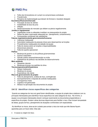 Guia para o PMD Pro 
114 
 Falha dos fornecedores em cumprir os compromissos contratuais 
 Fraude/roubo 
 Parceiros de implementação que deixam de fornecer o resultado desejado 
Econômico/financeiro/mercado 
 Flutuação da taxa de câmbio 
 Instabilidade da taxa de juros 
 Inflação 
 Desenvolvimentos de mercado que afetam os planos negativamente. 
Jurídico e regulamentar 
 Legislações novas ou alteradas invalidam os pressupostos do projeto 
 Deixar de obter a aprovação adequada (ex.: planejamento, consentimento) 
 Composições contratuais não satisfatórias 
Fatores organizacionais/de gerenciamento/humanos 
 Liderança inadequada 
 Autoridade inadequada de pessoas-chave para desempenhar as funções 
 Procedimentos inadequados de seleção da equipe 
 Falta de clareza sobre as funções e responsabilidades 
 Desavenças pessoais 
 Falta de suporte operacional 
Político 
 Mudança de governo ou de políticas governamentais 
 Guerra e desordem 
 Opinião pública adversa/intervenção na mídia 
 Interferência de políticos nas decisões de desenvolvimento 
Meio ambiente 
 Desastres naturais 
 Mudanças bruscas nos padrões do clima 
Técnico/operacional/infraestrutura 
 Design inadequado 
 Mudança do escopo 
 Expectativas não claras 
Risco de gerenciamento de projeto 
 Falta de planejamento, análise de risco, contingências 
 Acompanhamento e resposta de controle inadequados 
 Cronogramas irreais 
 Logística mal gerenciada 
 Atrasos na aprovação dos documentos do projeto 
3.4.1.2 Identificar riscos específicos das categorias 
Quando as categorias de risco em geral forem identificadas, a equipe do projeto deve colaborar com os principais interessados para identificar riscos específicos de cada categoria de risco. No mínimo, a equipe e os principais interessados devem começar examinando os documentos programáticos e específicos do projeto. Existem várias técnicas disponíveis para facilitar o risco. Elas incluem tempestade de ideias, grupos de foco, planejamento de situações e entrevistas com especialistas. 
Ao identificar os riscos, deve-se ter cuidado para anotar o risco de modo que três fatores fiquem aparentes para um futuro leitor. Eles são: 
 A causa ou origem do risco;  