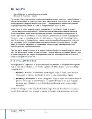 Guia para o PMD Pro 
115 
 O evento do risco ou a situação propriamente dita; 
 O impacto do risco sobre o projeto. 
Por exemplo, “Como o transporte de materiais para essa área pode ser afetado por inundações, existe o risco de que as entregas de cimento não sejam feitas oportunamente, o que significa que as bases das latrinas não seriam concluídas dentro do cronograma”. Descrever os riscos dessa maneira permite a criação de respostas que tratem da causa, do risco propriamente dito ou do efeito. 
Muitos dos riscos iniciais serão identificados durante a fase de identificação e design do projeto. Conforme a equipe do projeto pesquisa o contexto do projeto através das atividades de avaliação e análise, os resultados desses exercícios começarão a mostrar o panorama dos riscos potenciais do projeto. O processo de identificação de riscos, entretanto, precisa continuar por toda a vida do projeto. Isso ocorre porque os riscos do projeto envolverão horas extras. Por exemplo, durante as primeiras fases de um projeto, os riscos podem ser mais centrados na aquisição de fundos ou no gerenciamento dos interessados. Conforme o design de identificação do projeto entra na implementação, os riscos podem se tornar mais operacionais na natureza e ser centralizados em questões de cronograma, estimativa de custos e orçamentos/controles. 
Tudo isso aponta para a importância de se garantir que a identificação dos riscos não seja uma atividade única que ocorra apenas uma vez no início do projeto. Os riscos devem ser monitorados por toda a vida do projeto para garantir que a equipe do projeto esteja ciente das ameaças potenciais ao sucesso do projeto, que surgirão inevitavelmente. 
3.4.2 AVALIAÇÃO DE RISCO 
A avaliação de risco é o processo de quantificar os riscos documentados no estágio de identificação de risco. A avaliação de risco trata de dois desafios especialmente difíceis durante o gerenciamento dos riscos do projeto: 
 Priorização de riscos: Usando critérios acordados pela equipe do projeto e pelos principais interessados, os riscos são classificados de acordo com sua probabilidade e impacto. 
 Identificação da tolerância ao risco: Em seguida, a equipe do projeto precisa trabalhar com os principais interessados para identificar seus níveis de tolerância aos riscos, quais riscos são aceitáveis, quais extrapolam os níveis de tolerância aceitáveis e precisam ser gerenciados ativamente. 
Uma ferramenta útil para avaliar riscos é a Matriz de avaliação de riscos. A tabela abaixo fornece um exemplo de como a matriz pode ser usada para avaliar os riscos em um projeto de desenvolvimento. 
 