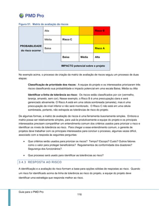 Guia para o PMD Pro 
116 
Figura 51: Matriz de avaliação de riscos PROBABILIDADE do risco ocorrer 
Alta Risco B 
Média 
Risco C 
Baixa 
Risco A 
Baixa 
Média 
Alta IMPACTO potencial sobre o projeto 
No exemplo acima, o processo de criação da matriz de avaliação de riscos seguiu um processo de duas etapas: 
Classificação de prioridade dos riscos: A equipe do projeto e os interessados priorizaram três riscos classificando sua probabilidade e impacto potencial em uma escala Baixa, Média ou Alta 
Identificar a linha de tolerância ao risco: Os riscos estão classificados por cor (vermelho, laranja, amarelo, sem cor). Nesse exemplo, o Risco B é uma preocupação clara e será gerenciado ativamente. O Risco A está em uma célula sombreada (amarela), mas é uma preocupação de nível inferior e não será monitorado. O Risco C não está em uma célula sombreada, portanto, não extrapola as tolerâncias de risco do projeto. 
De algumas formas, a matriz de avaliação de riscos é uma ferramenta ilusoriamente simples. Embora a matriz possa ser relativamente simples, para usá-la produtivamente a equipe do projeto e os principais interessados precisam compartilhar um entendimento comum dos critérios usados para priorizar o risco e identificar os níveis de tolerância ao risco. Para chegar a esse entendimento comum, o gerente de projetos deve trabalhar com os principais interessados para concluir o processo, algumas vezes difícil, associado com a resposta às seguintes perguntas: 
 Que critérios serão usados para priorizar os riscos? Tempo? Escopo? Custo? Outros fatores como o valor para proteger beneficiários? Regulamentos de conformidade dos doadores? Segurança dos funcionários? 
 Que processo será usado para identificar as tolerâncias ao risco? 
3.4.3 RESPOSTA AO RISCO 
A identificação e a avaliação do risco formam a base para opções sólidas de respostas ao risco. Quando um risco for identificado acima da linha de tolerância ao risco do projeto, a equipe do projeto deve identificar uma estratégia que responda melhor ao risco.  