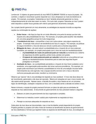 Guia para o PMD Pro 
117 
Lembre-se! O objetivo do gerenciamento do risco NÃO É ELIMINAR TODOS os riscos do projeto. Ao contrário, o objetivo é reconhecer quando responder se o risco ultrapassar os níveis de tolerância do projeto. Por exemplo, os projetos “intolerantes ao risco” tentarão ativamente gerenciar os riscos, independentemente de onde eles caiam na matriz. Por outro lado, projetos “tolerantes ao risco” podem estar dispostos a aceitar riscos grandes sem intervir para gerenciar ativamente a situação. 
Se o projeto decidir gerenciar um risco ativamente, as estratégias de resposta incluirão as seguintes opções (ou combinação de opções): 
 Evitar riscos – não faça (ou faça de um modo diferente) uma parte do escopo que tem alto impacto e/ou alta probabilidade de risco. Por exemplo, um projeto pode escolher não trabalhar em uma área geográfica porque há muita insegurança. 
 Transferência de risco – compartilhar o risco com outros atores para alguns aspectos do projeto. O exemplo mais comum de transferência de risco é o seguro. Por exemplo, as políticas de seguro transferem o risco de danos ao veículo e perda para a empresa seguradora. 
 Mitigação do risco – ato para reduzir a probabilidade e/ou o impacto de um risco potencial. Considere, por exemplo, um projeto preocupado com o risco de roubo de resultados/produtos. 
o A probabilidade do roubo em potencial pode ser reduzida aumentando-se o sistema de segurança do prédio (guardas, portas novas, janelas com grade). 
o O impacto do roubo potencial pode ser reduzido instituindo-se uma política em que apenas as resultados/produtos necessárias para os sete dias seguintes fiquem protegidas no armazém. 
 Aceitação do risco – se a probabilidade percebida e o impacto do risco forem avaliados como aceitáveis, uma organização pode escolher não tomar nenhuma providência. Por exemplo, um projeto pode reconhecer que enfrenta a possibilidade do início de uma estação chuvosa tardia interrompendo seu ciclo agrícola, mas a equipe escolhe conviver com o risco e não toma nenhuma precaução para evitar, transferir ou minimizá-la. 
Observe que “ignorar” não é uma estratégia de resposta ao risco aceitável. O risco não deve deixar de ser reconhecido, gerenciado e não deve ser ignorado. Mesmo em situações em que o risco é aceito, ele não estará sendo ignorado. Nesses casos, a decisão de aceitar o risco baseia-se em um processo lógico de identificação, avaliação e resposta ao risco, com o resultado sendo a decisão de aceitar o risco. 
Nesse momento, a equipe do projeto precisará formular um plano de ação para as atividades de resposta ao risco selecionadas. O documento do gerenciamento do risco precisará realizar o seguinte: 
 Elaborar um plano de gerenciamento de risco organizado e completo; 
 Determinar os métodos a serem usados para implementar as respostas ao risco; 
 Planejar os recursos adequados de resposta ao risco. 
Cada plano de risco deve ser documentado, mas o nível de detalhe variará dependendo do projeto. Projetos grandes ou projetos com altos níveis de incerteza se beneficiarão de planos de gerenciamento de risco detalhados e formais que registrem todos os aspectos da identificação do risco, da avaliação do  