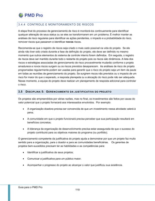 Guia para o PMD Pro 
119 
3.4.4 CONTROLE E MONITORAMENTO DE RISCOS 
A etapa final do processo de gerenciamento de risco é monitorá-los continuamente para identificar qualquer alteração de seus status ou se eles se transformarem em um problema. É melhor manter as análises de risco regulares para identificar as ações pendentes, o impacto e a probabilidade do risco, remover riscos que passaram e identificar novos riscos. 
Recomenda-se que o registro de riscos seja criado o mais cedo possível na vida do projeto. Se ele ainda não tiver sido criado durante a fase de definição do projeto, ele deve ser definido no mesmo momento que outros elementos do sistema de controle interno forem definidos. Em seguida, o registro de riscos deve ser mantido durante todo o restante do projeto pois os riscos são dinâmicos. A lista dos riscos e estratégias associadas de gerenciamento de risco provavelmente mudarão conforme o projeto amadurece e novos riscos surgem ou os riscos previstos desaparecem. As análises de risco de projeto programadas regularmente podem ser usadas para garantir que o risco do projeto seja um item da pauta em todas as reuniões de gerenciamento do projeto. Se surgirem riscos não previstos ou o impacto de um risco for maior do que o esperado, a resposta planejada ou a alocação do risco pode não ser adequada. Nesse momento, a equipe do projeto deve realizar um planejamento de resposta adicional para controlar o risco. 3.5 DISCIPLINA 5: GERENCIAMENTO DA JUSTIFICATIVA DO PROJETO 
Os projetos são empreendidos por várias razões, mas no final, os investimentos são feitos por causa do valor potencial que o projeto fornecerá aos interessados envolvidos. Por exemplo: 
 A organização doadora precisa ser convencida de que um investimento nessa atividade valerá à pena; 
 A comunidade em que o projeto funcionará precisa perceber que sua participação resultará em benefícios concretos; 
 A liderança da organização de desenvolvimento precisa estar assegurada de que o sucesso do projeto contribuirá para os objetivos maiores do programa (ou portfólio). 
O gerenciamento competente da justificativa do projeto ajuda a demonstrar por que um projeto faz muito sentido para a organização, para o doador e para as comunidades beneficiárias. Os gerentes de projetos bem-sucedidos precisam ter as habilidades e as competências para: 
 Identificar a justificativa de seus projetos; 
 Comunicar a justificativa para um público maior; 
 Acompanhar o progresso do projeto ao alcançar o valor que justificou sua existência. 
 