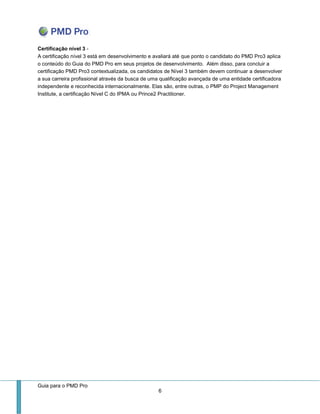 Guia para o PMD Pro 
6 
Certificação nível 3 - A certificação nível 3 está em desenvolvimento e avaliará até que ponto o candidato do PMD Pro3 aplica o conteúdo do Guia do PMD Pro em seus projetos de desenvolvimento. Além disso, para concluir a certificação PMD Pro3 contextualizada, os candidatos de Nível 3 também devem continuar a desenvolver a sua carreira profissional através da busca de uma qualificação avançada de uma entidade certificadora independente e reconhecida internacionalmente. Elas são, entre outras, o PMP do Project Management Institute, a certificação Nível C do IPMA ou Prince2 Practitioner. 
 
