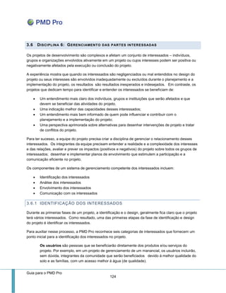Guia para o PMD Pro 
124 
3.6 DISCIPLINA 6: GERENCIAMENTO DAS PARTES INTERESSADAS 
Os projetos de desenvolvimento são complexos e afetam um conjunto de interessados – indivíduos, grupos e organizações envolvidos ativamente em um projeto ou cujos interesses podem ser positiva ou negativamente afetados pela execução ou conclusão do projeto. 
A experiência mostra que quando os interessados são negligenciados ou mal entendidos no design do projeto ou seus interesses são envolvidos inadequadamente ou excluídos durante o planejamento e a implementação do projeto, os resultados são resultados inesperados e indesejados. Em contraste, os projetos que dedicam tempo para identificar e entender os interessados se beneficiam de: 
 Um entendimento mais claro dos indivíduos, grupos e instituições que serão afetados e que devem se beneficiar das atividades do projeto. 
 Uma indicação melhor das capacidades desses interessados; 
 Um entendimento mais bem informado de quem pode influenciar e contribuir com o planejamento e a implementação do projeto; 
 Uma perspectiva aprimorada sobre alternativas para desenhar intervenções de projeto e tratar de conflitos do projeto. 
Para ter sucesso, a equipe do projeto precisa criar a disciplina de gerenciar o relacionamento desses interessados. Os integrantes da equipe precisam entender a realidade e a complexidade dos interesses e das relações, avaliar e prever os impactos (positivos e negativos) do projeto sobre todos os grupos de interessados; desenhar e implementar planos de envolvimento que estimulem a participação e a comunicação eficiente no projeto. 
Os componentes de um sistema de gerenciamento competente dos interessados incluem: 
 Identificação dos interessados 
 Análise dos interessados 
 Envolvimento dos interessados 
 Comunicação com os interessados 
3.6.1 IDENTIFICAÇÃO DOS INTERESSADOS 
Durante as primeiras fases de um projeto, a identificação e o design, geralmente fica claro que o projeto terá vários interessados. Como resultado, uma das primeiras etapas da fase de identificação e design do projeto é identificar os interessados. 
Para auxiliar nesse processo, a PMD Pro reconhece seis categorias de interessados que fornecem um ponto inicial para a identificação dos interessados no projeto. 
Os usuários são pessoas que se beneficiarão diretamente dos produtos e/ou serviços do projeto. Por exemplo, em um projeto de gerenciamento de um manancial, os usuários incluirão, sem dúvida, integrantes da comunidade que serão beneficiados devido à melhor qualidade do solo e as famílias, com um acesso melhor à água (de qualidade).  