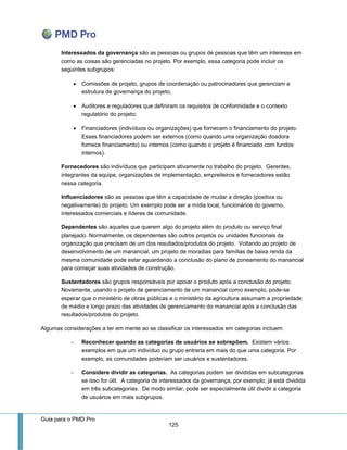 Guia para o PMD Pro 
125 
Interessados da governança são as pessoas ou grupos de pessoas que têm um interesse em como as coisas são gerenciadas no projeto. Por exemplo, essa categoria pode incluir os seguintes subgrupos: 
 Comissões de projeto, grupos de coordenação ou patrocinadores que gerenciam a estrutura de governança do projeto; 
 Auditores e reguladores que definiram os requisitos de conformidade e o contexto regulatório do projeto; 
 Financiadores (indivíduos ou organizações) que fornecem o financiamento do projeto. Esses financiadores podem ser externos (como quando uma organização doadora fornece financiamento) ou internos (como quando o projeto é financiado com fundos internos). 
Fornecedores são indivíduos que participam ativamente no trabalho do projeto. Gerentes, integrantes da equipe, organizações de implementação, empreiteiros e fornecedores estão nessa categoria. 
Influenciadores são as pessoas que têm a capacidade de mudar a direção (positiva ou negativamente) do projeto. Um exemplo pode ser a mídia local, funcionários do governo, interessados comerciais e líderes de comunidade. 
Dependentes são aqueles que querem algo do projeto além do produto ou serviço final planejado. Normalmente, os dependentes são outros projetos ou unidades funcionais da organização que precisam de um dos resultados/produtos do projeto. Voltando ao projeto de desenvolvimento de um manancial, um projeto de moradias para famílias de baixa renda da mesma comunidade pode estar aguardando a conclusão do plano de zoneamento do manancial para começar suas atividades de construção. 
Sustentadores são grupos responsáveis por apoiar o produto após a conclusão do projeto. Novamente, usando o projeto de gerenciamento de um manancial como exemplo, pode-se esperar que o ministério de obras públicas e o ministério da agricultura assumam a propriedade de médio e longo prazo das atividades de gerenciamento do manancial após a conclusão das resultados/produtos do projeto. 
Algumas considerações a ter em mente ao se classificar os interessados em categorias incluem: 
- Reconhecer quando as categorias de usuários se sobrepõem. Existem vários exemplos em que um indivíduo ou grupo entraria em mais do que uma categoria. Por exemplo, as comunidades poderiam ser usuários e sustentadores. 
- Considere dividir as categorias. As categorias podem ser divididas em subcategorias se isso for útil. A categoria de interessados da governança, por exemplo, já está dividida em três subcategorias. De modo similar, pode ser especialmente útil dividir a categoria de usuários em mais subgrupos.  