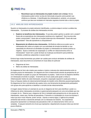 Guia para o PMD Pro 
126 
- Reconhecer que os interessados do projeto mudam com o tempo. Novos interessados podem entrar na área de intervenção enquanto outros perdem sua influência ou interesse. A identificação dos interessados é, portanto, um processo contínuo que deve ser revisitado em intervalos regulares durante toda a vida do projeto. 
3.6.2 ANÁLISE DOS INTERESSADOS 
Quando os interessados do projeto estiverem identificados, a próxima etapa é concluir a análise dos interessados. O processo de análise dos interessados envolve: 
 Explorar os benefícios dos interessados. O que eles podem ganhar ou perder com o projeto? Quais são as expectativas dos interessados (positivas e/ou negativas)? Que recursos eles podem comprometer? Quais são as funções potenciais dos interessados? Quais são suas capacidades? Eles são apoiadores ou bloqueadores? 
 Mapeamento da influência dos interessados. A Influência refere-se ao poder que os interessados têm sobre um projeto com sua autoridade de tomada de decisão ou sua capacidade de influenciar as atividades do projeto ou interessados de maneira positiva ou negativa. Qual é a extensão da cooperação ou conflito em relacionamentos entre os interessados? Quem tem o poder de fazer as mudanças acontecerem para problemas imediatos, problemas subjacentes e causas raízes? 
Embora haja muitas ferramentas que podem ser usadas para conduzir atividades de análises de interessados, esse documento se concentrará em duas delas em particular 
 Diagramas de Venn 
 Matriz de análise de interessados 
Os diagramas de Venn são criados para analisar e ilustrar a natureza dos relacionamentos entre os principais grupos de interessados. Um diagrama de Venn é desenvolvido através da perspectiva de um único interessado no projeto (ou grupo de interessados no projeto). Cada círculo do diagrama identifica um interessado envolvido no projeto. O tamanho do círculo usado pode ajudar a indicar a influência/poder relativo de cada interessado, enquanto a separação espacial é usada para indicar a força ou fraqueza relativa do relacionamento/interação de trabalho entre diferentes grupos/organizações. Os diagramas de Venn normalmente são usados como uma ferramenta de planejamento participativo com grupos alvo para ajudá-los a classificar o conceito de tais relacionamentos. 
A imagem abaixo fornece um exemplo do uso de um diagrama de Venn para identificar o poder e a influência de vários interessados envolvidos no gerenciamento pesqueiro em uma comunidade que vive à margem do rio. Observe que o diagrama de Venn é retratado pela perspectiva de um dos grupos de interessados, nesse caso, famílias de pescadores. O tamanho e a localização do círculo da empresa X indica que ela é muito influente, porém remota. Usando a mesma lógica, a agência de proteção ambiental está remota e claramente alinhada com os interesses da indústria. As cooperativas pesqueiras representam os interesses dos pescadores e têm um relacionamento íntimo com os varejistas. O pequeno tamanho do círculo que representa o departamento de pesca indica que ele tem pouca influência.  