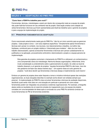 Guia para o PMD Pro 
132 
SEÇÃO 4 : ADAPTAÇÃO AO PMD PRO 
“Como fazer o PDM Pro trabalhar para você?” 
Ferramentas, técnicas, metodologias e assim por diante não conseguirão nada se a equipe de projeto não puder fazê-las funcionar em seu ambiente real de projeto. Esta seção analisa como adaptar as várias ferramentas e técnicas que foram apresentadas para fazê-las trabalhar para o gerente de projetos e para a equipe de implementação do projeto. 4.1 PRINCÍPIOS FUNDAMENTAIS DA ADAPTAÇÃO 
Como mencionado anteriormente neste guia do PMD Pro, “não há um único caminho para se gerenciar projetos. Cada projeto é único – com seus objetivos específicos.” Simplesmente aplicar ferramentas e técnicas sem pensar no contexto, nos recursos, nos relacionamentos e desafios, na melhor das hipóteses, contribuirá para um projeto robótico e “direcionado para modelos”. Além de criar muito trabalho desnecessário, apenas acrescentar ferramentas e técnicas sem pensar cuidadosamente na justificativa e na aplicação, provavelmente confundirá e desmoralizará o projeto e a equipe parceira de implementação. 
Dois gerentes de projetos concluíram o treinamento do PDM Pro e obtiveram um conhecimento e uma compreensão claros da metodologia. Nenhuma dessas organizações, infelizmente, tinha muita consideração ou entendimento sobre o gerenciamento do projeto. Ao voltar ao local de trabalho disseram a um gerente de projetos: “aquelas ferramentas PMD Pro são boas, mas nós não gostamos de fazer isso dessa maneira aqui.” Um superior disse ao outro gerente de projetos: “você deve decidir que ferramentas e técnicas deseja e implementá-las você mesmo”. 
Embora um gerente de projetos deve estar disposto a tomar a iniciativa individual apesar das restrições organizacionais, as duas situações descritas no exemplo acima devem ser evitadas sempre que possível. A implementação do PDM Pro deve envolver ferramentas e técnicas de avaliação disponíveis, decidindo quais serão mais úteis em uma situação em particular e pensando em como essas ferramentas podem ser integradas nos processos e sistemas organizacionais. Por exemplo, a fotografia abaixo exibe os resultados de um exercício simples de mapeamento que uma equipe de projetos concebeu em uma tempestade de ideias após a conclusão do curso PMD Pro tentando conectar as novas ferramentas do PM às ferramentas existentes. 
 