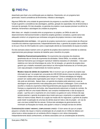 Guia para o PMD Pro 
134 
desenhado para fazer uma contribuição para os objetivos. Claramente, em um programa bem gerenciado, haverá consistência de ferramentas, métodos e abordagens. 
Algumas ONGs têm uma unidade de gerenciamento de programa ou escritório (PMU ou PMO), cuja função é garantir a consistência das abordagens, padrões, geração de capacidade, kits de ferramentas e manuais de operação. Em tais situações, os gerentes de projetos e suas equipes precisam se alinhar às diretrizes, ferramentas e abordagens da unidade do programa. 
Além disso, em relação à conexão entre os programas e os projetos, as ONGs do setor de desenvolvimento internacional tendem a desenhar projetos grandes e complexos, quando seria mais adequado construir um programa que contivesse uma gama de projetos menores e mais simples. 
CONSIDERAÇÕES DOS SISTEMAS – Um gerente de projetos raramente tem a oportunidade de influenciar a escolha dos sistemas organizacionais. Independentemente disso, o gerente de projetos deve certificar- se de que o fluxo de informações de e para a organização atenda as necessidades da equipe do projeto. 
Os dois exemplos abaixo ilustram como um gerente de projetos deve examinar e entender os sistemas organizacionais para planejar maneiras de trabalhar para o benefício do projeto. 
Relatórios financeiros/orçamentários: Os orçamentos das propostas dos doadores geralmente são em forma de orçamentos de atividades. Várias ONGs, na verdade, não têm sistemas financeiros que conseguem reproduzir relatórios baseados em atividades – mas usam relatórios com itens de linha/códigos de conta. Em tal situação, um gerente de projetos deve garantir que o trabalho necessário para traduzir as informações financeiras de um formato para outro seja planejado e implementado de maneira oportuna. 
Moeda e taxas de câmbio do orçamento: Não é incomum que um gerente de projetos seja informado de que “um projeto tem uma perda de US$ 20.000 devido à taxa de câmbio, portanto é necessário realizar menos atividades para compensar”. Embora estratégias de hedging possam ser usadas pelas organizações para reduzir o impacto, a variação da taxa de câmbio não pode ser eliminada. Apesar disso, um gerente de projetos pode selecionar e usar as abordagens de gerenciamento mais adequadas para minimizar a defasagem. Como a tarefa de escolher a moeda do orçamento é feita frequentemente pela equipe do departamento de finanças ou angariamento de fundos, eles frequentemente selecionam a moeda do contrato. Se o gasto for feito em uma moeda diferente, isso complica imediatamente a vida da equipe do projeto – que fica com o orçamento em uma moeda e os gastos em outra. Embora não seja sempre possível, o gerente de projetos deve insistir para que o orçamento e os gastos sejam feitos na mesma moeda. Mesmo se a opção da moeda não for negociável, o gerente de projetos pode insistir na aplicação de uma taxa de câmbio atual em toda a vida do projeto – em vez de usar uma taxa contábil fácil de calcular. Embora tais estratégias de gerenciamento não minimizem as flutuações da moeda, elas ajudam a reduzir a variação da taxa de câmbio. 
CONSIDERAÇÕES SOBRE TAMANHO, COMPLEXIDADE E RISCO - O bom senso diz que um projeto pequeno e simples não requer a mesma consideração de um projeto de um milhão de dólares com vários locais e várias equipes em um ambiente difícil e inseguro e com vários interessados. Independentemente desse conhecimento, os fatores associados com as considerações de tamanho,  