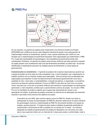 Guia para o PMD Pro 
136 
Se, por exemplo, um gerente de projetos tentar implementar uma Estrutura Analítica do Projeto (EAP)(WBS) sem certificar-se de que cada integrante individual da equipe e que cada parceiro de implementação entenda os fundamentos, aprecie o valor e possa realmente usar a EAP em uma situação real; a implementação provavelmente fracassará. Para organizações que implementam o PMD Pro, muitas das necessidades de aprendizagem e de competência provavelmente já terão sido consideradas. Entretanto, um gerente de projetos ainda precisa confirmar que todos parceiros e equipes do projeto possam usar corretamente cada uma das ferramentas escolhidas na prática real. As lacunas identificadas no desempenho precisam ser tratadas através de treinamento ou outras ações de gerenciamento. 
CONSIDERAÇÕES DE DESEMPENHO – O gerente de projetos não é apenas responsável por garantir que a equipe do projeto se torne cada vez mais competente, mas, o mais importante, que o desempenho no trabalho contribua com os impactos visados pela organização. Deve-se lembrar que as alterações das organizações que trabalham no setor de desenvolvimento internacional geralmente têm como alvo a qualidade de vida, o bem-estar, a sustentabilidade, a redução da pobreza, a capacitação, a consciência social e/ou as áreas de melhoria ambiental. O curso do PMD Pro não deve ser visto como um evento "único" mas deve ser o início de um processo dinâmico que transforma a aprendizagem em desempenho aprimorado e, mais importante, contribui para o aprimoramento contínuo do projeto. Ao vincular o PMD Pro com os resultados do projeto e exigindo que a equipe seja responsável por colocar o que aprenderam em prática, os gerentes de projetos aumentam as chances de ver alterações que realmente importam e que estão muito próximas dos objetivos do projeto. 
O escritório de uma ONG, após conduzir alguns cursos do PMD Pro, decidiu que todos os participantes do evento de aprendizagem do PMD Pro deveriam desenvolver um plano individual de aprendizagem contínua e implementação do PMD Pro (envolvendo também uma equipe de projetos, quando possível). O modelo do plano pedia os detalhes da aplicação pretendida do conhecimento e ferramentas do PM no trabalho em um período de 12 meses. Um indivíduo designado da unidade de gerenciamento de projetos foi designado a se comunicar com cada aluno e seu supervisor direto com um intervalo de 3 meses para avaliar a conformidade, medir a  