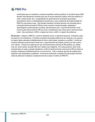 Guia para o PMD Pro 
137 
contribuição para os resultados e coletar/compartilhar melhores práticas. O escritório dessa ONG também está oferecendo maneiras para que os alunos obtenham acesso virtual (por telefone, e- mails, mídias sociais, etc.), a especialistas em gerenciamento de projetos que possam aconselhá-los sobre o uso/adaptação da ferramenta e outros problemas de implementação do PMD Pro que possam surgir. Eles também decidiram começar fazendo uma transição para a introdução das ferramentas do PM de modo a permitir a experimentação, adaptação e aprendizagem contextualizada na prática. Eles decidiram que a ‘caixa de ferramentas’ inicial incluiria quatro ferramentas de PM que foram consideradas mais críticas para o aprimoramento inicial. Eles escolheram o RECI, o registro de riscos, a EAP e o registro de problemas. 
EM RESUMO – Adaptar o PMD Pro, conforme detalhado acima, é realmente essencial. Entretanto, deve- se observar uma advertência: O trabalho do gerente de projetos NÃO deve ser reduzido a um conjunto de regras rígidas aplicadas irrefletidamente em todo e cada projeto, programa ou portfólio. Lembre-se, conforme declarado anteriormente neste Guia, o gerenciamento de projetos é tanto uma ‘arte’ quanto uma ‘ciência’. Haverá circunstâncias em que uma ferramenta ou técnica de PM poderão ser usadas mas, por várias razões, ela pode NÃO ser a opção mais inteligente. Em outras palavras, estar muito entusiasmado em exigir a adoção obrigatória e uniforme das ferramentas e técnicas de PM em todos os projetos, programas e portfólios pode ser um erro enorme. Todo e qualquer gerente de projetos deve aprender a ser disciplinado e cuidadoso – tornando-se proficiente na análise de cada projeto individual antes de selecionar cuidadosa e colaborativamente e adotar o melhor do PMD Pro. 
 