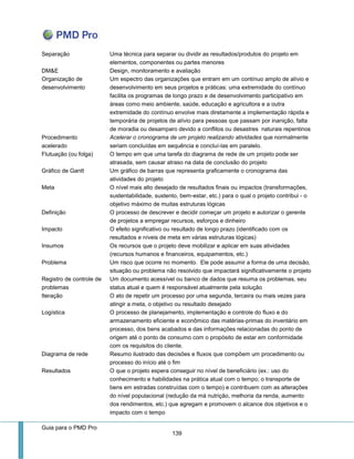 Guia para o PMD Pro 
139 
Separação 
Uma técnica para separar ou dividir as resultados/produtos do projeto em elementos, componentes ou partes menores 
DM&E 
Design, monitoramento e avaliação 
Organização de desenvolvimento 
Um espectro das organizações que entram em um contínuo amplo de alívio e desenvolvimento em seus projetos e práticas: uma extremidade do contínuo facilita os programas de longo prazo e de desenvolvimento participativo em áreas como meio ambiente, saúde, educação e agricultora e a outra extremidade do contínuo envolve mais diretamente a implementação rápida e temporária de projetos de alívio para pessoas que passam por inanição, falta de moradia ou desamparo devido a conflitos ou desastres naturais repentinos 
Procedimento acelerado 
Acelerar o cronograma de um projeto realizando atividades que normalmente seriam concluídas em sequência e concluí-las em paralelo. 
Flutuação (ou folga) 
O tempo em que uma tarefa do diagrama de rede de um projeto pode ser atrasada, sem causar atraso na data de conclusão do projeto 
Gráfico de Gantt 
Um gráfico de barras que representa graficamente o cronograma das atividades do projeto 
Meta 
O nível mais alto desejado de resultados finais ou impactos (transformações, sustentabilidade, sustento, bem-estar, etc.) para o qual o projeto contribui - o objetivo máximo de muitas estruturas lógicas 
Definição 
O processo de descrever e decidir começar um projeto e autorizar o gerente de projetos a empregar recursos, esforços e dinheiro 
Impacto 
O efeito significativo ou resultado de longo prazo (identificado com os resultados e níveis de meta em várias estruturas lógicas) 
Insumos 
Os recursos que o projeto deve mobilizar e aplicar em suas atividades (recursos humanos e financeiros, equipamentos, etc.) 
Problema 
Um risco que ocorre no momento. Ele pode assumir a forma de uma decisão, situação ou problema não resolvido que impactará significativamente o projeto 
Registro de controle de problemas 
Um documento acessível ou banco de dados que resuma os problemas, seu status atual e quem é responsável atualmente pela solução 
Iteração 
O ato de repetir um processo por uma segunda, terceira ou mais vezes para atingir a meta, o objetivo ou resultado desejado 
Logística 
O processo de planejamento, implementação e controle do fluxo e do armazenamento eficiente e econômico das matérias-primas do inventário em processo, dos bens acabados e das informações relacionadas do ponto de origem até o ponto de consumo com o propósito de estar em conformidade com os requisitos do cliente. 
Diagrama de rede 
Resumo ilustrado das decisões e fluxos que compõem um procedimento ou processo do início até o fim 
Resultados 
O que o projeto espera conseguir no nível de beneficiário (ex.: uso do conhecimento e habilidades na prática atual com o tempo; o transporte de bens em estradas construídas com o tempo) e contribuem com as alterações do nível populacional (redução da má nutrição, melhoria da renda, aumento dos rendimentos, etc.) que agregam e promovem o alcance dos objetivos e o impacto com o tempo  