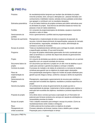 Guia para o PMD Pro 
140 
Produtos 
As resultados/produtos tangíveis que resultam das atividades do projeto, incluindo produtos, bens, serviços e alterações (ex.: pessoas treinadas com conhecimento e habilidade maiores; estradas de boa qualidade construídas) que agregam e contribuem com os resultados desejados 
Estimativa paramétrica 
O uso de dados históricos de projetos similares para definir estimativas para as atividades do projeto. Essa técnica de estimativa baseia-se menos nas pessoas e mais em dados estatísticos. 
Portfólio 
Um composto de programas/projetos de atividades, equipes e orçamentos alocados a cada um deles 
Gerenciamento de portfólio 
Início e gerenciamento o portfólio total de programas/projetos 
Serviços de suprimento 
Planejamento e implementação de todos os aspectos da aquisição de recursos, incluindo desenvolvimento de especificações, pesquisa do mercado de fornecedores, negociações, atividades de compra, administração de contratos e controle de inventário 
Escopo do produto 
Todas as resultados/produtos definidos para a entrega do projeto, atendendo a especificação acordada. (O que será fornecido) 
Programa 
Um grupo de projetos relacionados gerenciados de modo coordenado para obter os benefícios e o controle não disponíveis através do gerenciamento individual deles 
Projeto 
Um conjunto de atividades que atende os objetivos acordados em um período específico com um conjunto acordado de recursos 
Documento básico do projeto 
Um documento que descreve o projeto em um alto nível de detalhes e que é usado para autorizar o gerente de projetos a começar o trabalho 
Controle do projeto 
O processo de medição e de relatos do andamento e a tomada de medidas corretivas para garantir que os objetivos do projeto sejam alcançados 
Plano de implementação do projeto 
Uma apresentação abrangente e lógica do modelo de projeto detalhado para garantir que ele chegue a tempo, conforme o escopo e dentro do orçamento 
Gerenciamento de Projetos 
Planejamento, organização e gerenciamento de recursos para viabilizar a execução bem-sucedida dos objetivos, resultados e produtos específicos do projeto 
Gerente de projetos 
Um profissional do campo de gerenciamento de projeto que tem a responsabilidade de planejar, implementar e fechar projetos para viabilizar a execução bem-sucedida dos objetivos, resultados e produtos específicos do projeto 
Proposta do projeto 
Uma oferta clara e concisa que busca a aprovação de um financiador em potencial para fornecer produtos e/ou serviços em reposta às solicitações ou necessidades previstas do doador 
Escopo do projeto 
Todo o trabalho necessário para entregar o escopo do produto. (Como as resultados/produtos serão criadas e entregues) 
Risco 
O efeito potencial da incerteza sobre os objetivos do projeto 
Planejamento em ondas sucessivas 
Processo reiterativo de fornecer maiores níveis e detalhe para o projeto. Preparação para a implementação no tempo  