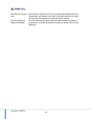 Guia para o PMD Pro 
141 
Estimativa de cima para baixo 
Essa técnica de estimativa conta com um grupo relativamente pequeno de “especialistas” que trabalham para definir a estimativa global de um projeto que seja então decomposta em pacotes de trabalho menores. 
Estrutura Analítica do Projeto (EAP)(WBS) 
Uma lista hierárquica de tarefas criada pela decomposição do projeto em componentes e a divisão do processo do projeto em tarefas cada vez mais detalhadas 
 