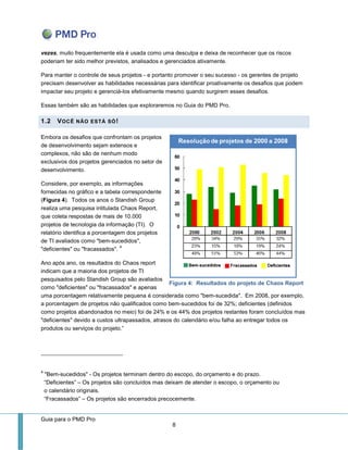 Guia para o PMD Pro 
8 
Figura 4: Resultados do projeto de Chaos Report 
vezes, muito frequentemente ela é usada como uma desculpa e deixa de reconhecer que os riscos poderiam ter sido melhor previstos, analisados e gerenciados ativamente. 
Para manter o controle de seus projetos - e portanto promover o seu sucesso - os gerentes de projeto precisam desenvolver as habilidades necessárias para identificar proativamente os desafios que podem impactar seu projeto e gerenciá-los efetivamente mesmo quando surgirem esses desafios. 
Essas também são as habilidades que exploraremos no Guia do PMD Pro. 1.2 VOCÊ NÃO ESTÁ SÓ! 
Embora os desafios que confrontam os projetos de desenvolvimento sejam extensos e complexos, não são de nenhum modo exclusivos dos projetos gerenciados no setor de desenvolvimento. 
Considere, por exemplo, as informações fornecidas no gráfico e a tabela correspondente (Figura 4). Todos os anos o Standish Group realiza uma pesquisa intitulada Chaos Report, que coleta respostas de mais de 10.000 projetos de tecnologia da informação (TI). O relatório identifica a porcentagem dos projetos de TI avaliados como "bem-sucedidos", "deficientes" ou "fracassados". 4 
Ano após ano, os resultados do Chaos report indicam que a maioria dos projetos de TI pesquisados pelo Standish Group são avaliados como "deficientes" ou "fracassados" e apenas uma porcentagem relativamente pequena é considerada como "bem-sucedida". Em 2008, por exemplo, a porcentagem de projetos não qualificados como bem-sucedidos foi de 32%; deficientes (definidos como projetos abandonados no meio) foi de 24% e os 44% dos projetos restantes foram concluídos mas "deficientes" devido a custos ultrapassados, atrasos do calendário e/ou falha ao entregar todos os produtos ou serviços do projeto.” 
4 "Bem-sucedidos" - Os projetos terminam dentro do escopo, do orçamento e do prazo. “Deficientes” – Os projetos são concluídos mas deixam de atender o escopo, o orçamento ou o calendário originais. “Fracassados” – Os projetos são encerrados precocemente.  