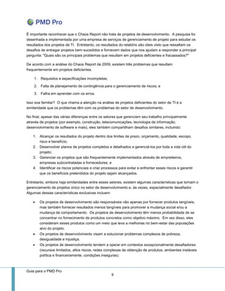 Guia para o PMD Pro 
9 
É importante reconhecer que o Chaos Report não trata de projetos de desenvolvimento. A pesquisa foi desenhada e implementada por uma empresa de serviços de gerenciamento de projeto para estudar os resultados dos projetos de TI. Entretanto, os resultados do relatório são úteis visto que ressaltam os desafios de entregar projetos bem-sucedidos e fornecem dados que nos ajudam a responder a principal pergunta: "Quais são os principais problemas que resultam em projetos deficientes e fracassados?" 
De acordo com a análise do Chaos Report de 2009, existem três problemas que resultam frequentemente em projetos deficientes. 
1. Requisitos e especificações incompletas; 
2. Falta de planejamento de contingência para o gerenciamento de riscos; e 
3. Falha em aprender com os erros. 
Isso soa familiar? O que chama a atenção na análise de projetos deficientes do setor de TI é a similaridade que os problemas têm com os problemas do setor de desenvolvimento. 
No final, apesar das várias diferenças entre os setores que gerenciam seu trabalho principalmente através de projetos (por exemplo, construção, telecomunicações, tecnologia da informação, desenvolvimento de software e mais), eles também compartilham desafios similares, incluindo: 
1. Alcançar os resultados do projeto dentro dos limites de prazo, orçamento, qualidade, escopo, risco e benefício; 
2. Desenvolver planos de projetos completos e detalhados e gerenciá-los por toda a vida útil do projeto; 
3. Gerenciar os projetos que são frequentemente implementados através de empreiteiros, empresas subcontratadas e fornecedores; e 
4. Identificar os riscos potenciais e criar processos para evitar e enfrentar esses riscos e garantir que os benefícios pretendidos do projeto sejam alcançados. 
Entretanto, embora haja similaridades entre esses setores, existem algumas características que tornam o gerenciamento de projetos único no setor de desenvolvimento e, às vezes, especialmente desafiador. Algumas dessas características exclusivas incluem: 
 Os projetos de desenvolvimento são responsáveis não apenas por fornecer produtos tangíveis, mas também fornecer resultados menos tangíveis para promover a mudança social e/ou a mudança de comportamento. Os projetos de desenvolvimento têm menos probabilidade de se concentrar no fornecimento de produtos concretos como objetivo máximo. Em vez disso, eles consideram esses produtos como um meio que leva a melhorias no bem-estar das populações alvo do projeto. 
 Os projetos de desenvolvimento visam a solucionar problemas complexos de pobreza, desigualdade e injustiça. 
 Os projetos de desenvolvimento tendem a operar em contextos excepcionalmente desafiadores (recursos limitados, altos riscos, redes complexas de obtenção de produtos, ambientes instáveis política e financeiramente, condições inseguras).  